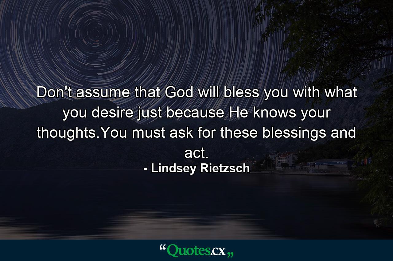 Don't assume that God will bless you with what you desire just because He knows your thoughts.You must ask for these blessings and act. - Quote by Lindsey Rietzsch