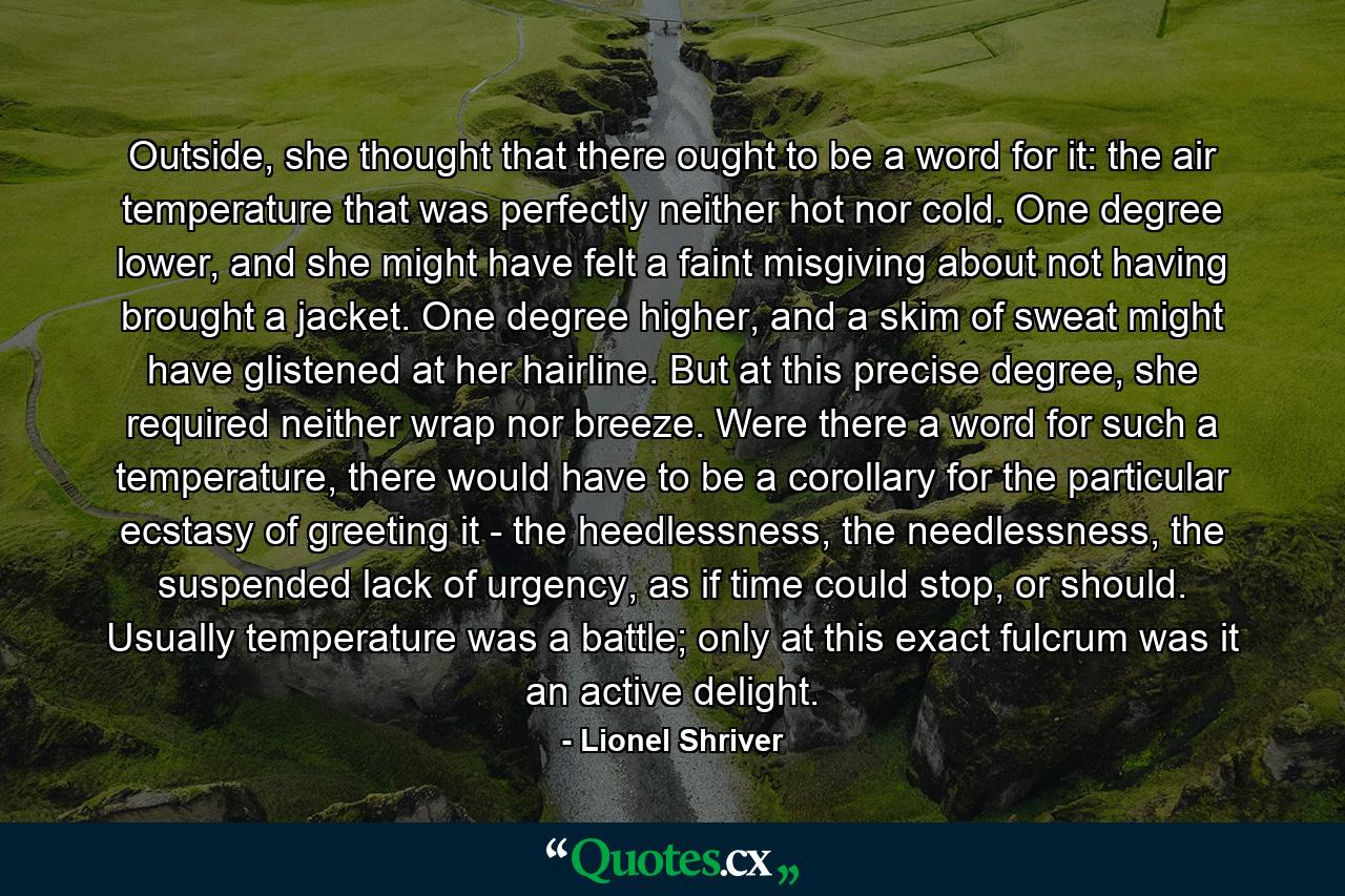 Outside, she thought that there ought to be a word for it: the air temperature that was perfectly neither hot nor cold. One degree lower, and she might have felt a faint misgiving about not having brought a jacket. One degree higher, and a skim of sweat might have glistened at her hairline. But at this precise degree, she required neither wrap nor breeze. Were there a word for such a temperature, there would have to be a corollary for the particular ecstasy of greeting it - the heedlessness, the needlessness, the suspended lack of urgency, as if time could stop, or should. Usually temperature was a battle; only at this exact fulcrum was it an active delight. - Quote by Lionel Shriver