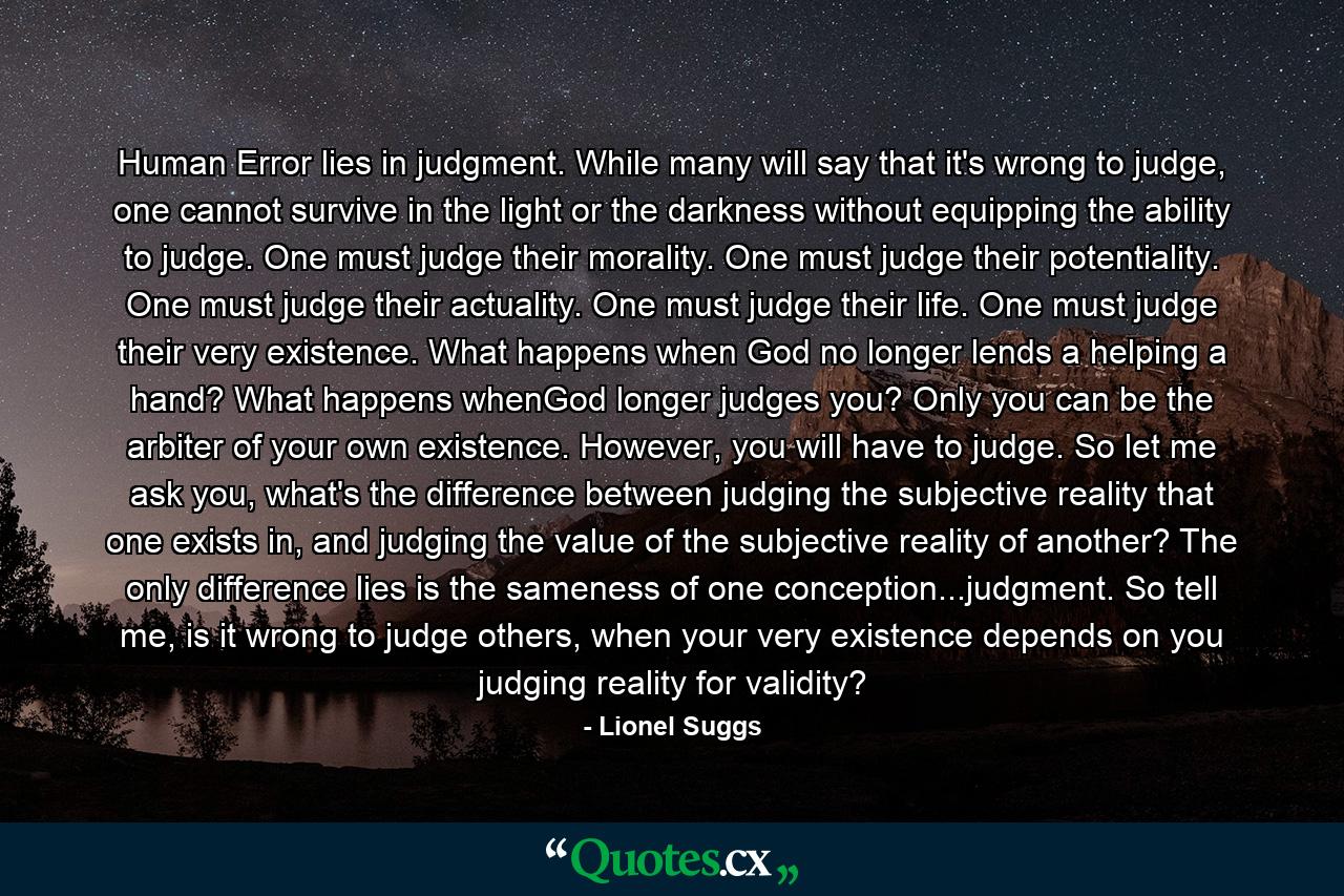 Human Error lies in judgment. While many will say that it's wrong to judge, one cannot survive in the light or the darkness without equipping the ability to judge. One must judge their morality. One must judge their potentiality. One must judge their actuality. One must judge their life. One must judge their very existence. What happens when God no longer lends a helping a hand? What happens whenGod longer judges you? Only you can be the arbiter of your own existence. However, you will have to judge. So let me ask you, what's the difference between judging the subjective reality that one exists in, and judging the value of the subjective reality of another? The only difference lies is the sameness of one conception...judgment. So tell me, is it wrong to judge others, when your very existence depends on you judging reality for validity? - Quote by Lionel Suggs