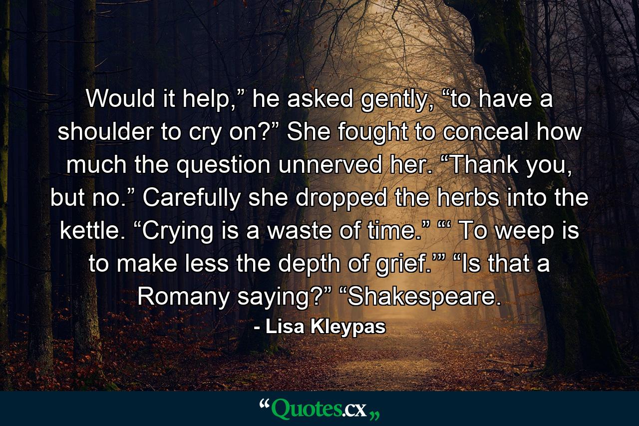 Would it help,” he asked gently, “to have a shoulder to cry on?” She fought to conceal how much the question unnerved her. “Thank you, but no.” Carefully she dropped the herbs into the kettle. “Crying is a waste of time.” “‘ To weep is to make less the depth of grief.’” “Is that a Romany saying?” “Shakespeare. - Quote by Lisa Kleypas