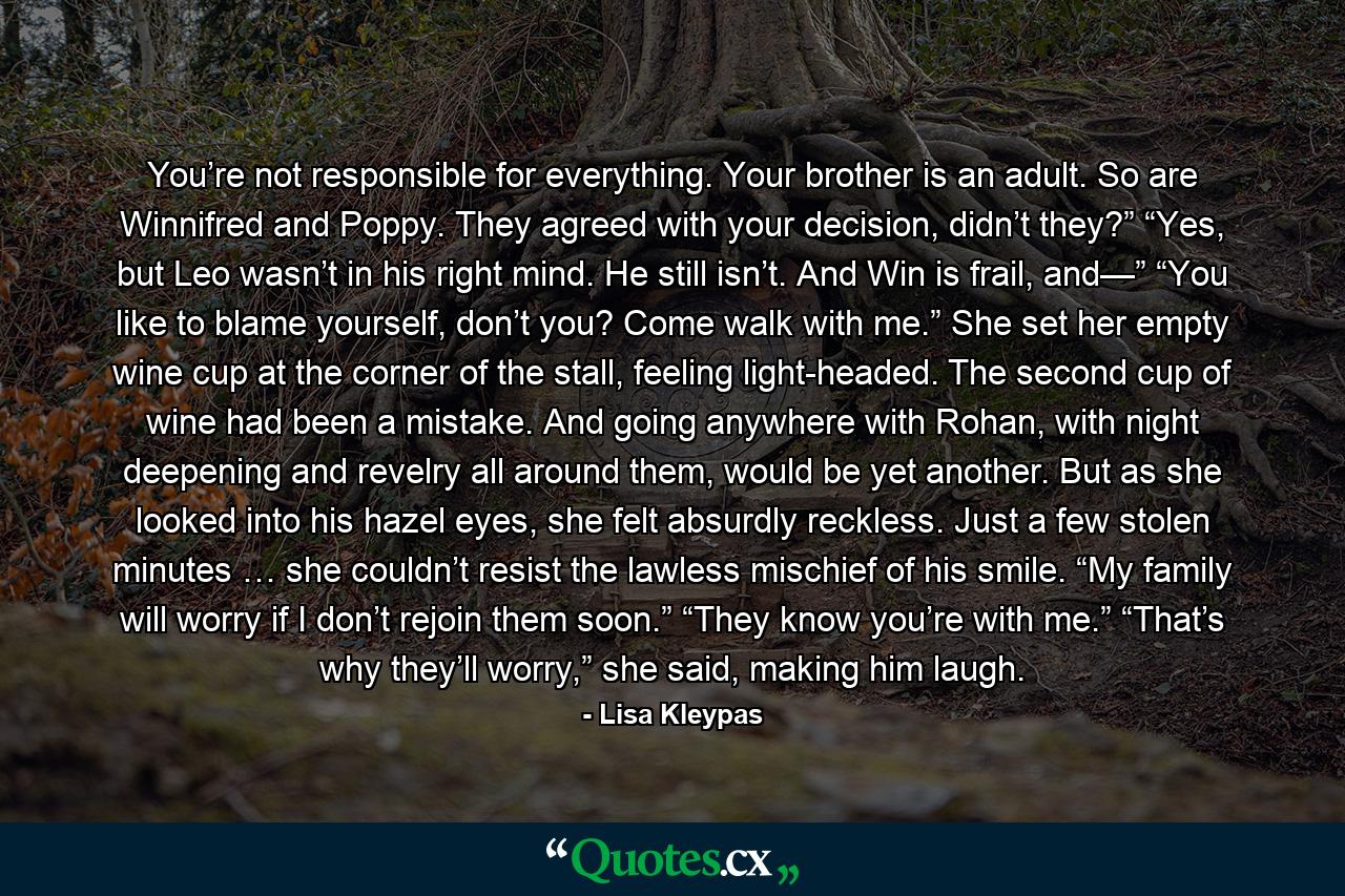 You’re not responsible for everything. Your brother is an adult. So are Winnifred and Poppy. They agreed with your decision, didn’t they?” “Yes, but Leo wasn’t in his right mind. He still isn’t. And Win is frail, and—” “You like to blame yourself, don’t you? Come walk with me.” She set her empty wine cup at the corner of the stall, feeling light-headed. The second cup of wine had been a mistake. And going anywhere with Rohan, with night deepening and revelry all around them, would be yet another. But as she looked into his hazel eyes, she felt absurdly reckless. Just a few stolen minutes … she couldn’t resist the lawless mischief of his smile. “My family will worry if I don’t rejoin them soon.” “They know you’re with me.” “That’s why they’ll worry,” she said, making him laugh. - Quote by Lisa Kleypas