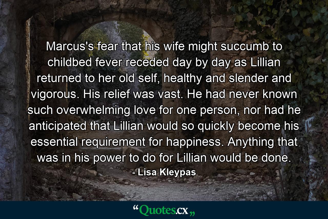 Marcus's fear that his wife might succumb to childbed fever receded day by day as Lillian returned to her old self, healthy and slender and vigorous. His relief was vast. He had never known such overwhelming love for one person, nor had he anticipated that Lillian would so quickly become his essential requirement for happiness. Anything that was in his power to do for Lillian would be done. - Quote by Lisa Kleypas