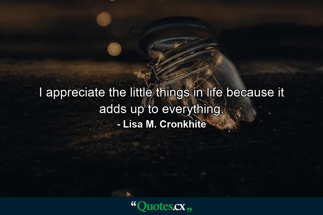 I appreciate the little things in life because it adds up to everything. - Quote by Lisa M. Cronkhite