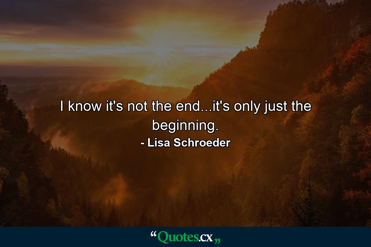 I know it's not the end...it's only just the beginning. - Quote by Lisa Schroeder