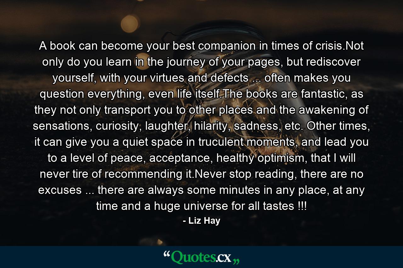 A book can become your best companion in times of crisis.Not only do you learn in the journey of your pages, but rediscover yourself, with your virtues and defects ... often makes you question everything, even life itself.The books are fantastic, as they not only transport you to other places and the awakening of sensations, curiosity, laughter, hilarity, sadness, etc. Other times, it can give you a quiet space in truculent moments, and lead you to a level of peace, acceptance, healthy optimism, that I will never tire of recommending it.Never stop reading, there are no excuses ... there are always some minutes in any place, at any time and a huge universe for all tastes !!! - Quote by Liz Hay