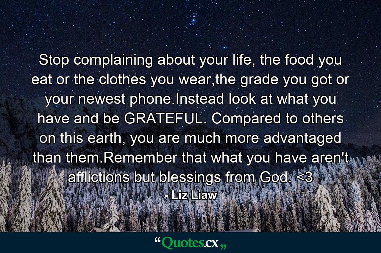 Stop complaining about your life, the food you eat or the clothes you wear,the grade you got or your newest phone.Instead look at what you have and be GRATEFUL. Compared to others on this earth, you are much more advantaged than them.Remember that what you have aren't afflictions but blessings from God. <3 - Quote by Liz Liaw