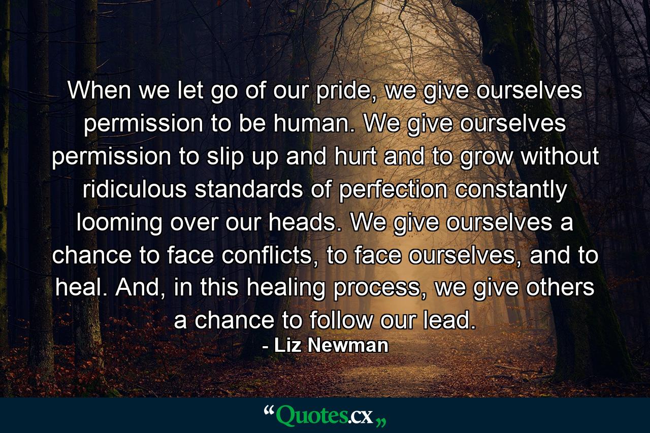 When we let go of our pride, we give ourselves permission to be human. We give ourselves permission to slip up and hurt and to grow without ridiculous standards of perfection constantly looming over our heads. We give ourselves a chance to face conflicts, to face ourselves, and to heal. And, in this healing process, we give others a chance to follow our lead. - Quote by Liz Newman