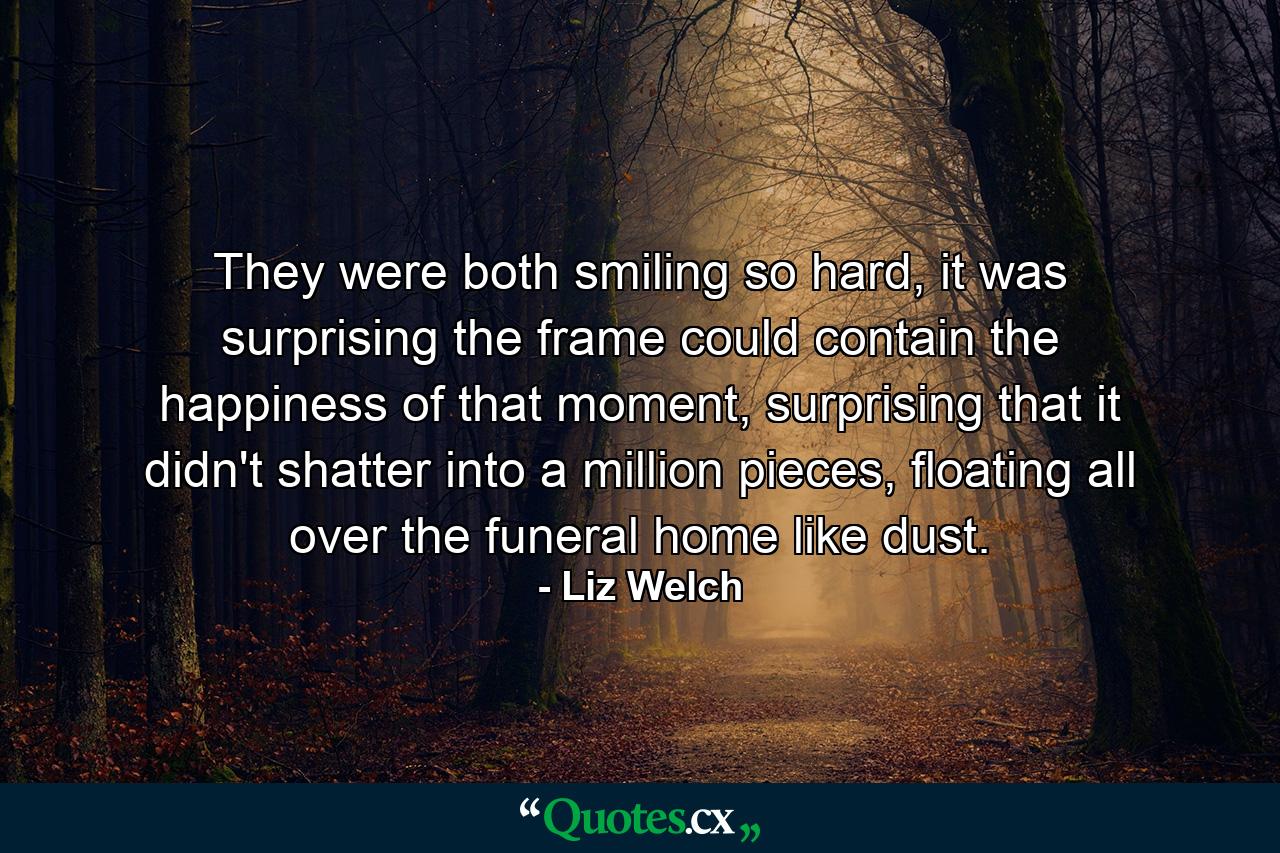 They were both smiling so hard, it was surprising the frame could contain the happiness of that moment, surprising that it didn't shatter into a million pieces, floating all over the funeral home like dust. - Quote by Liz Welch