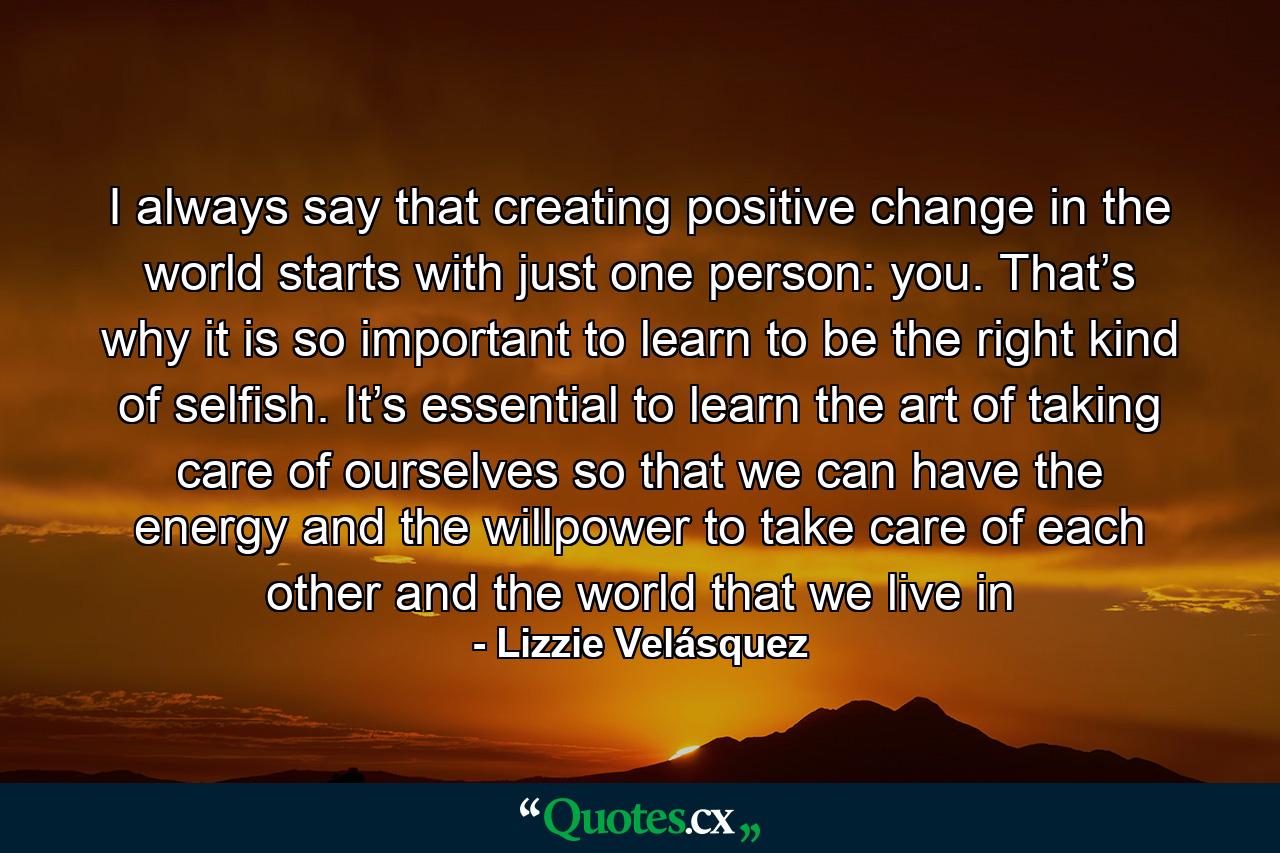 I always say that creating positive change in the world starts with just one person: you. That’s why it is so important to learn to be the right kind of selfish. It’s essential to learn the art of taking care of ourselves so that we can have the energy and the willpower to take care of each other and the world that we live in - Quote by Lizzie Velásquez