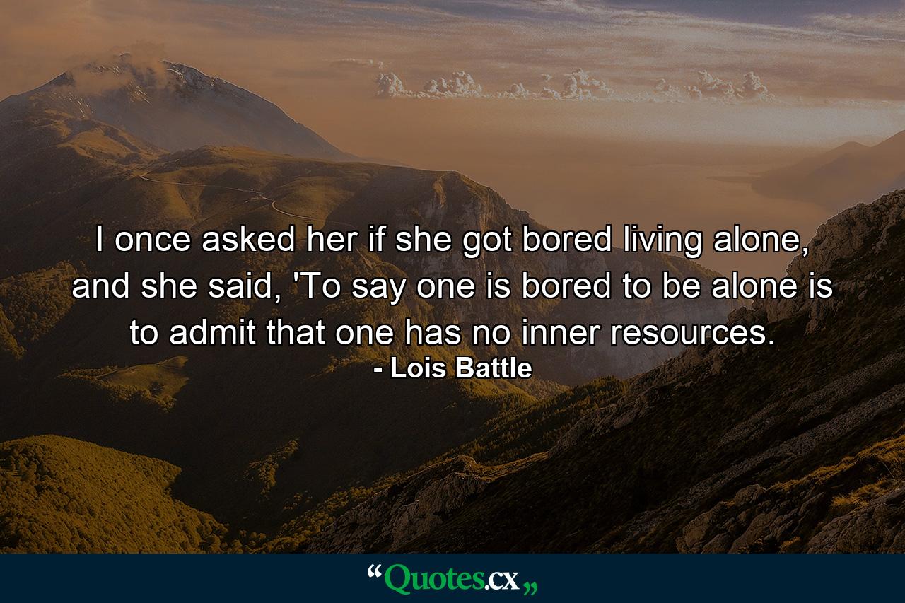 I once asked her if she got bored living alone, and she said, 'To say one is bored to be alone is to admit that one has no inner resources. - Quote by Lois Battle