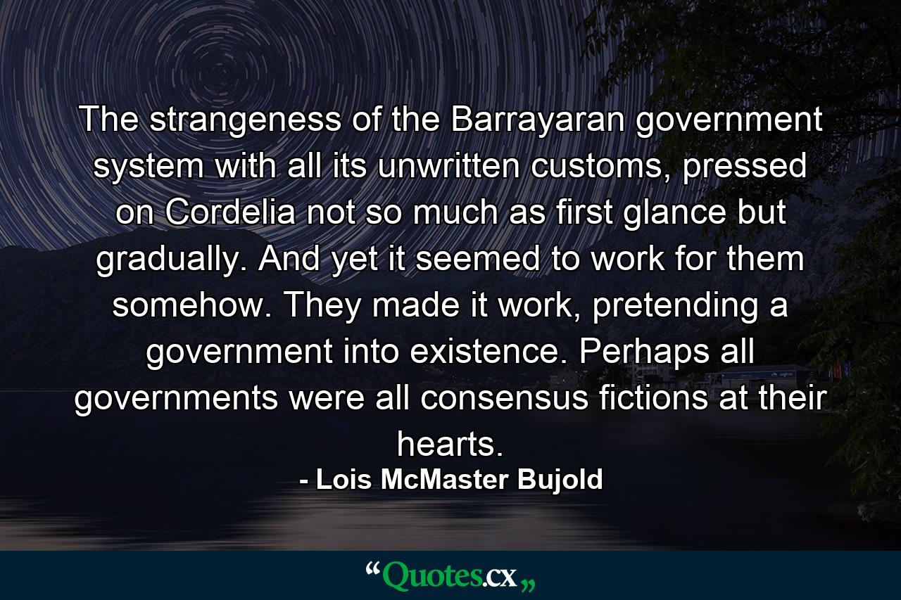 The strangeness of the Barrayaran government system with all its unwritten customs, pressed on Cordelia not so much as first glance but gradually. And yet it seemed to work for them somehow. They made it work, pretending a government into existence.  Perhaps all governments were all consensus fictions at their hearts. - Quote by Lois McMaster Bujold