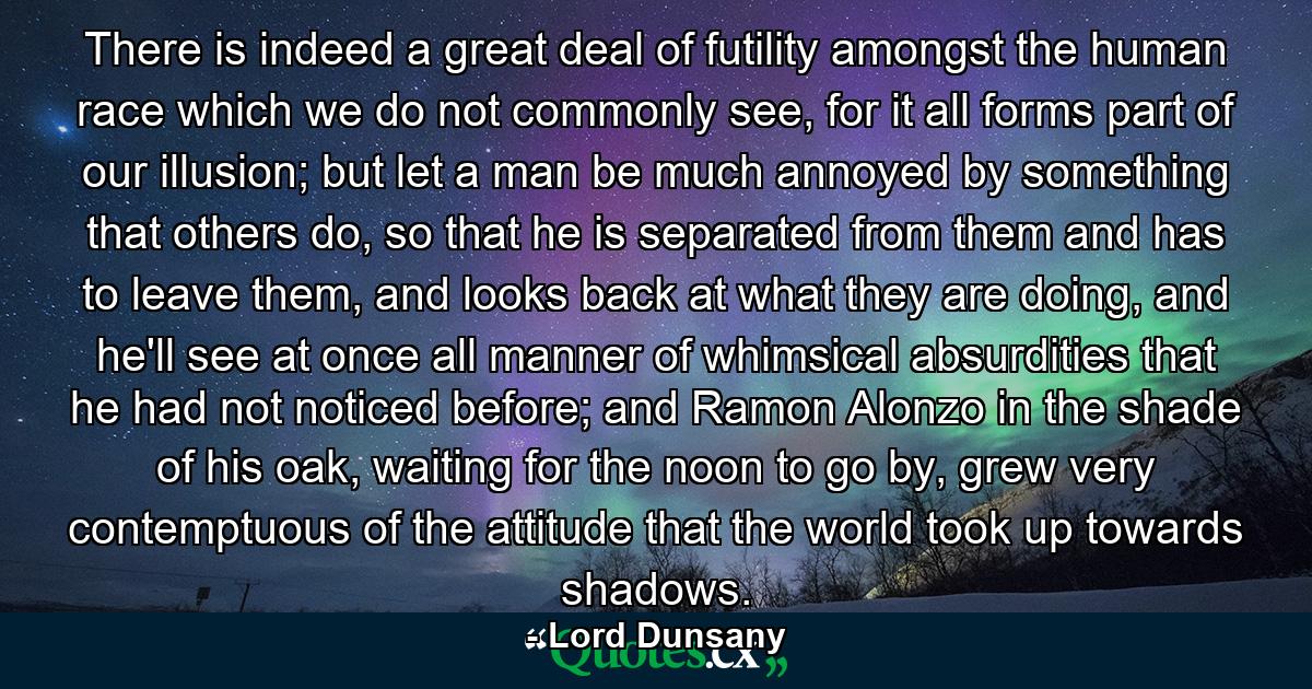 There is indeed a great deal of futility amongst the human race which we do not commonly see, for it all forms part of our illusion; but let a man be much annoyed by something that others do, so that he is separated from them and has to leave them, and looks back at what they are doing, and he'll see at once all manner of whimsical absurdities that he had not noticed before; and Ramon Alonzo in the shade of his oak, waiting for the noon to go by, grew very contemptuous of the attitude that the world took up towards shadows. - Quote by Lord Dunsany