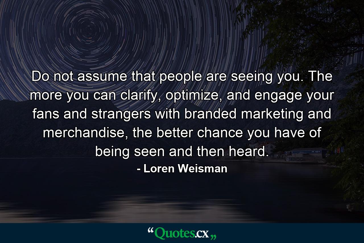 Do not assume that people are seeing you. The more you can clarify, optimize, and engage your fans and strangers with branded marketing and merchandise, the better chance you have of being seen and then heard. - Quote by Loren Weisman