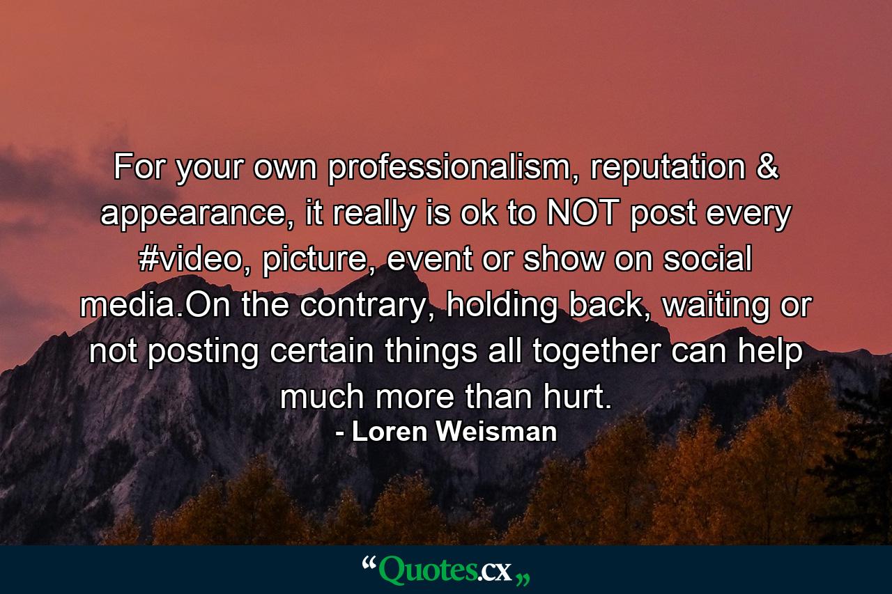 For your own professionalism, reputation & appearance, it really is ok to NOT post every #video, picture, event or show on social media.On the contrary, holding back, waiting or not posting certain things all together can help much more than hurt. - Quote by Loren Weisman