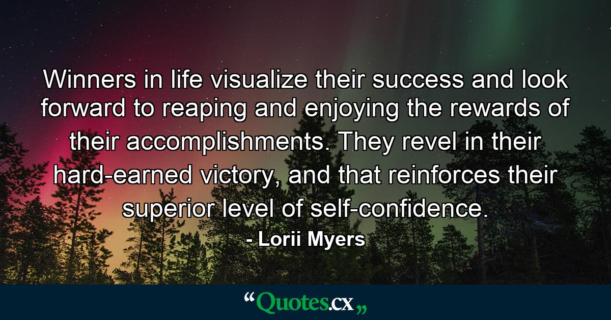 Winners in life visualize their success and look forward to reaping and enjoying the rewards of their accomplishments. They revel in their hard-earned victory, and that reinforces their superior level of self-confidence. - Quote by Lorii Myers