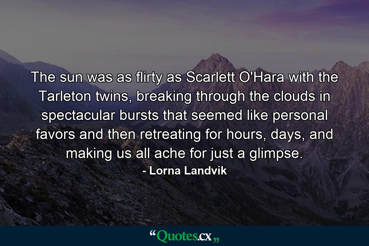 The sun was as flirty as Scarlett O'Hara with the Tarleton twins, breaking through the clouds in spectacular bursts that seemed like personal favors and then retreating for hours, days, and making us all ache for just a glimpse. - Quote by Lorna Landvik