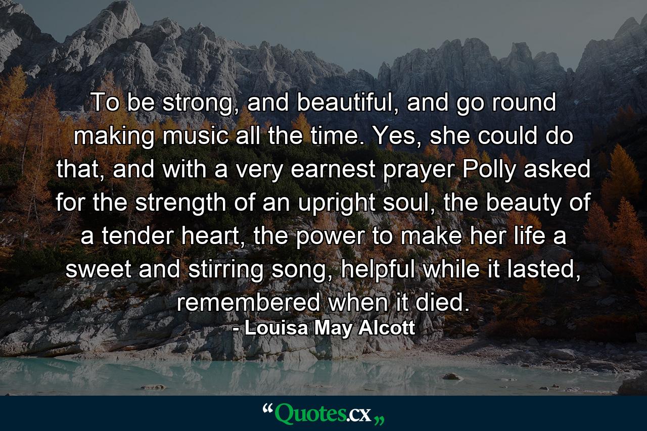 To be strong, and beautiful, and go round making music all the time. Yes, she could do that, and with a very earnest prayer Polly asked for the strength of an upright soul, the beauty of a tender heart, the power to make her life a sweet and stirring song, helpful while it lasted, remembered when it died. - Quote by Louisa May Alcott