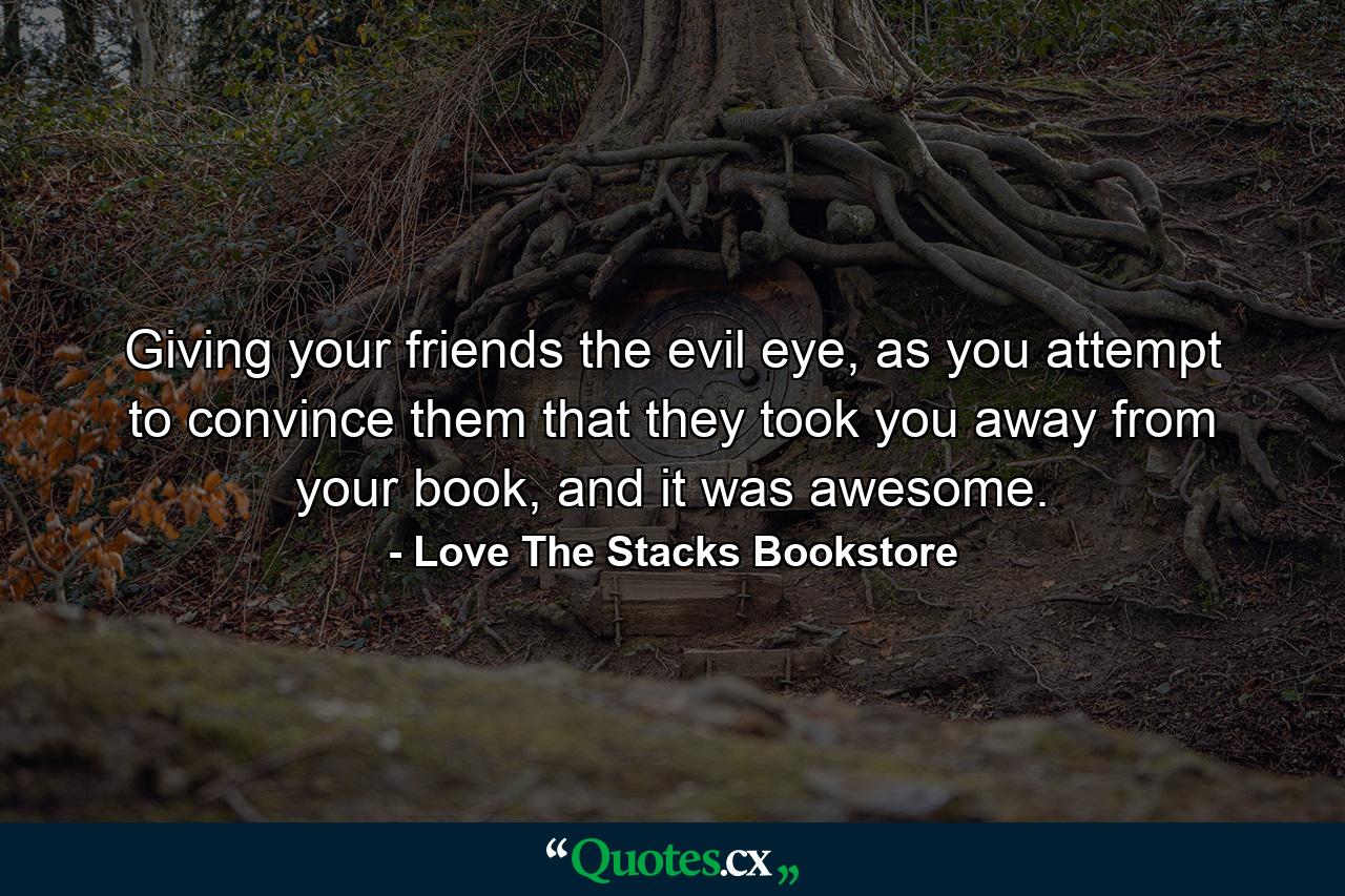 Giving your friends the evil eye, as you attempt to convince them that they took you away from your book, and it was awesome. - Quote by Love The Stacks Bookstore