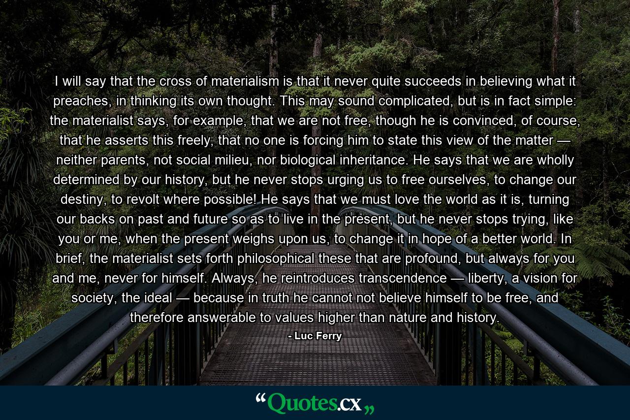 I will say that the cross of materialism is that it never quite succeeds in believing what it preaches, in thinking its own thought. This may sound complicated, but is in fact simple: the materialist says, for example, that we are not free, though he is convinced, of course, that he asserts this freely, that no one is forcing him to state this view of the matter — neither parents, not social milieu, nor biological inheritance. He says that we are wholly determined by our history, but he never stops urging us to free ourselves, to change our destiny, to revolt where possible! He says that we must love the world as it is, turning our backs on past and future so as to live in the present, but he never stops trying, like you or me, when the present weighs upon us, to change it in hope of a better world. In brief, the materialist sets forth philosophical these that are profound, but always for you and me, never for himself. Always, he reintroduces transcendence — liberty, a vision for society, the ideal — because in truth he cannot not believe himself to be free, and therefore answerable to values higher than nature and history. - Quote by Luc Ferry