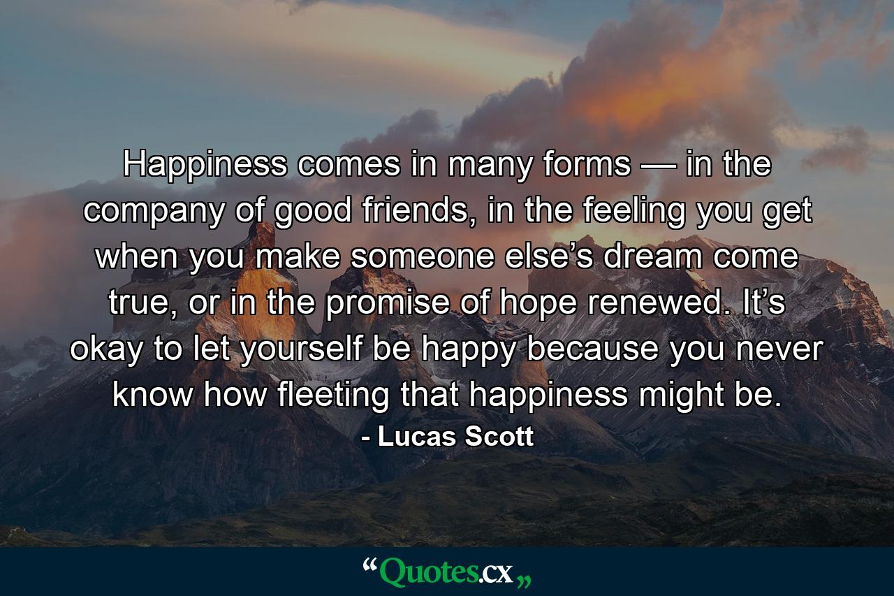 Happiness comes in many forms — in the company of good friends, in the feeling you get when you make someone else’s dream come true, or in the promise of hope renewed. It’s okay to let yourself be happy because you never know how fleeting that happiness might be. - Quote by Lucas Scott