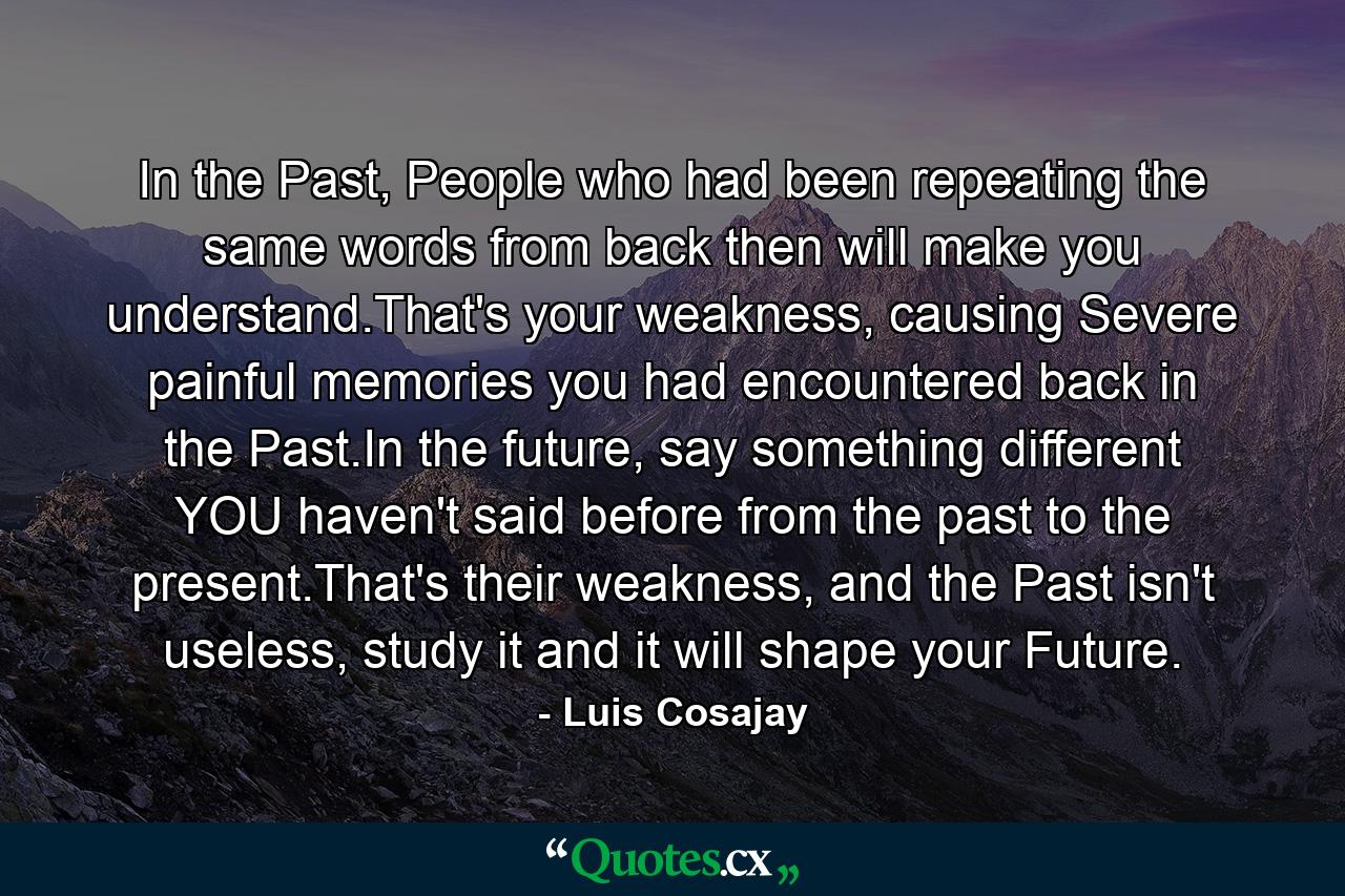 In the Past, People who had been repeating the same words from back then will make you understand.That's your weakness, causing Severe painful memories you had encountered back in the Past.In the future, say something different YOU haven't said before from the past to the present.That's their weakness, and the Past isn't useless, study it and it will shape your Future. - Quote by Luis Cosajay