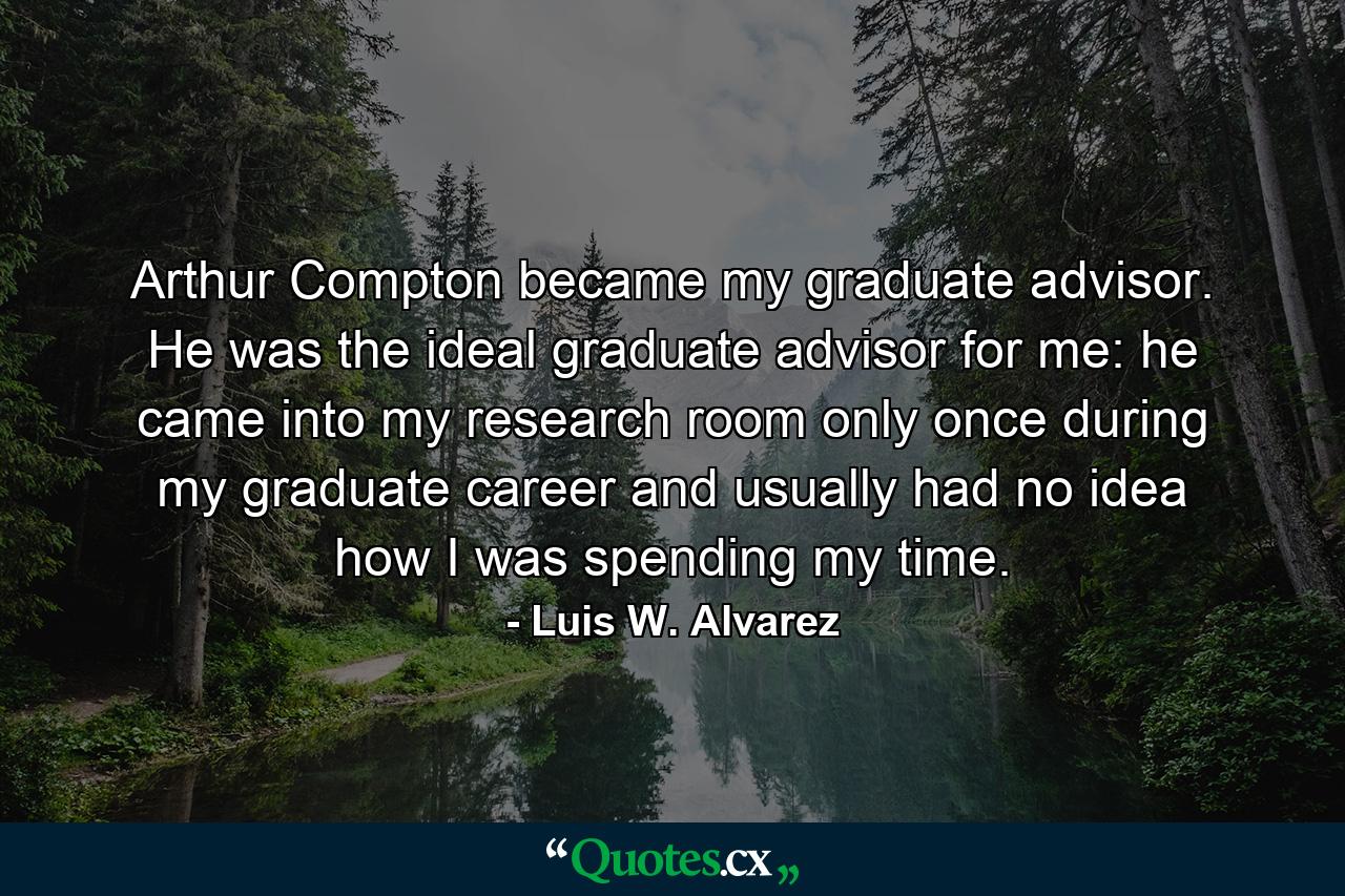 Arthur Compton became my graduate advisor. He was the ideal graduate advisor for me: he came into my research room only once during my graduate career and usually had no idea how I was spending my time. - Quote by Luis W. Alvarez