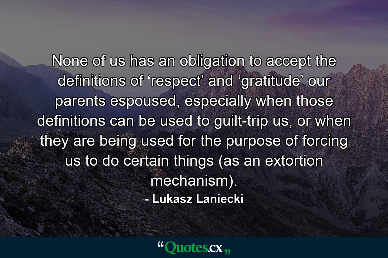 None of us has an obligation to accept the definitions of ‘respect’ and ‘gratitude’ our parents espoused, especially when those definitions can be used to guilt-trip us, or when they are being used for the purpose of forcing us to do certain things (as an extortion mechanism). - Quote by Lukasz Laniecki