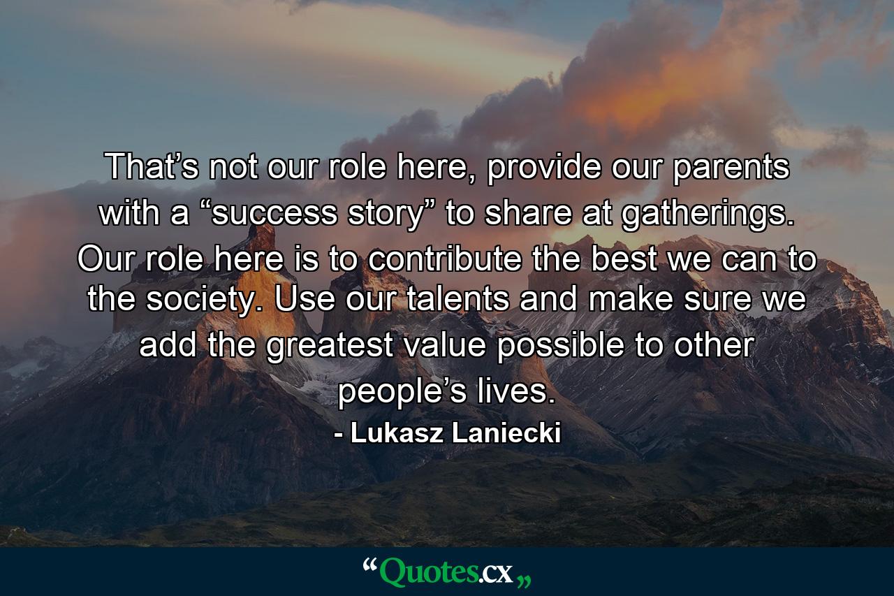 That’s not our role here, provide our parents with a “success story” to share at gatherings. Our role here is to contribute the best we can to the society. Use our talents and make sure we add the greatest value possible to other people’s lives. - Quote by Lukasz Laniecki