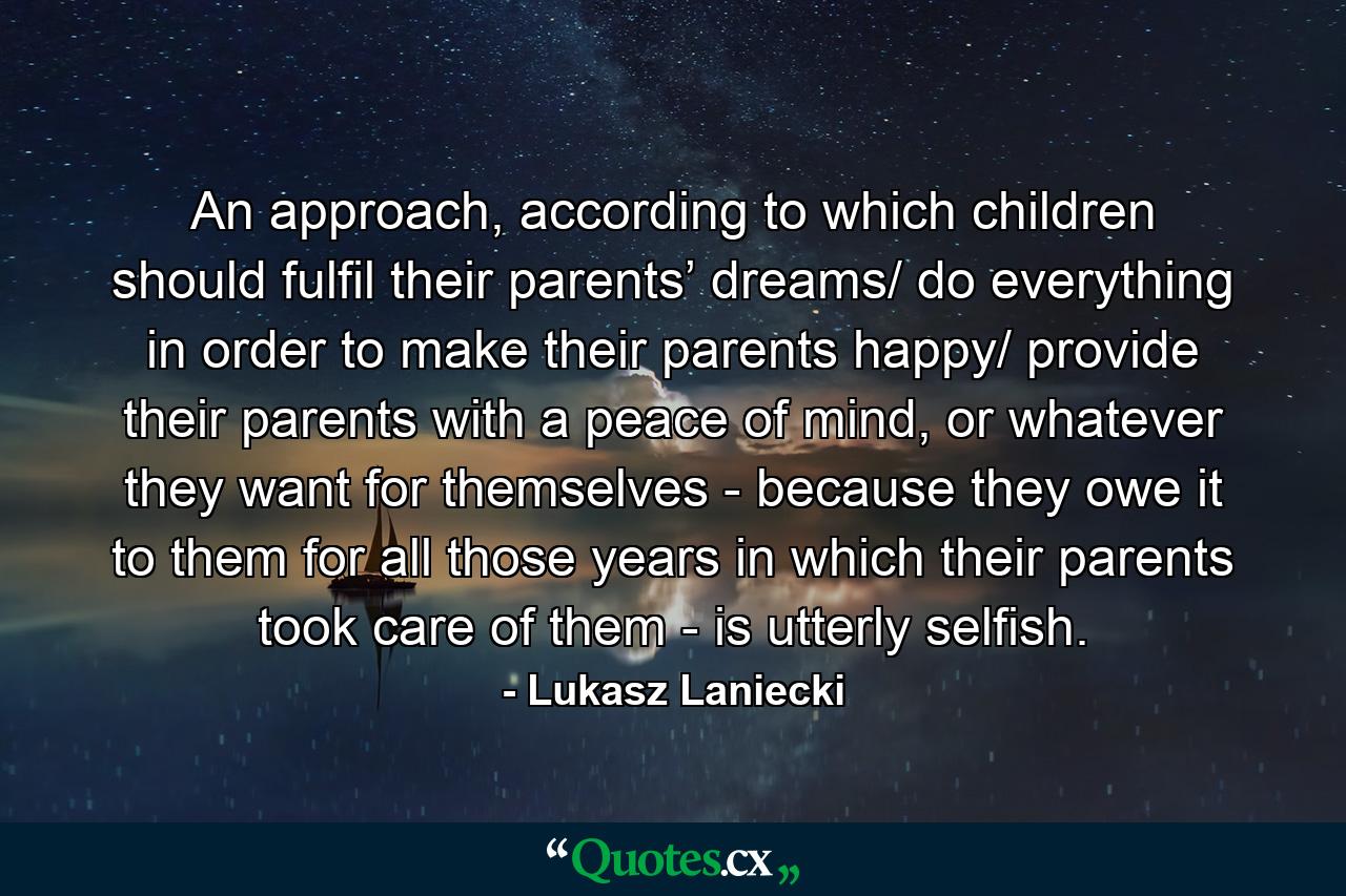 An approach, according to which children should fulfil their parents’ dreams/ do everything in order to make their parents happy/ provide their parents with a peace of mind, or whatever they want for themselves - because they owe it to them for all those years in which their parents took care of them - is utterly selfish. - Quote by Lukasz Laniecki