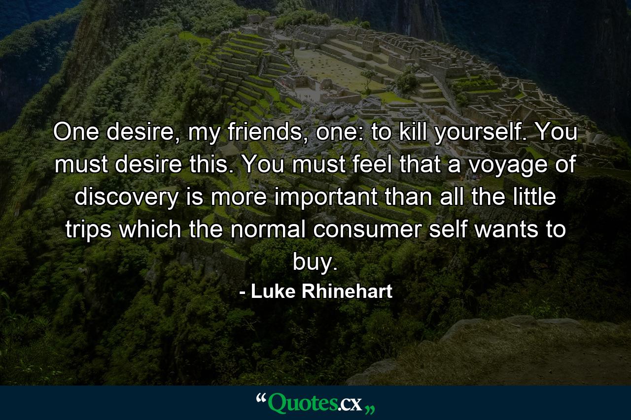 One desire, my friends, one: to kill yourself. You must desire this. You must feel that a voyage of discovery is more important than all the little trips which the normal consumer self wants to buy. - Quote by Luke Rhinehart