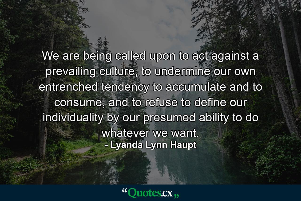 We are being called upon to act against a prevailing culture, to undermine our own entrenched tendency to accumulate and to consume, and to refuse to define our individuality by our presumed ability to do whatever we want. - Quote by Lyanda Lynn Haupt