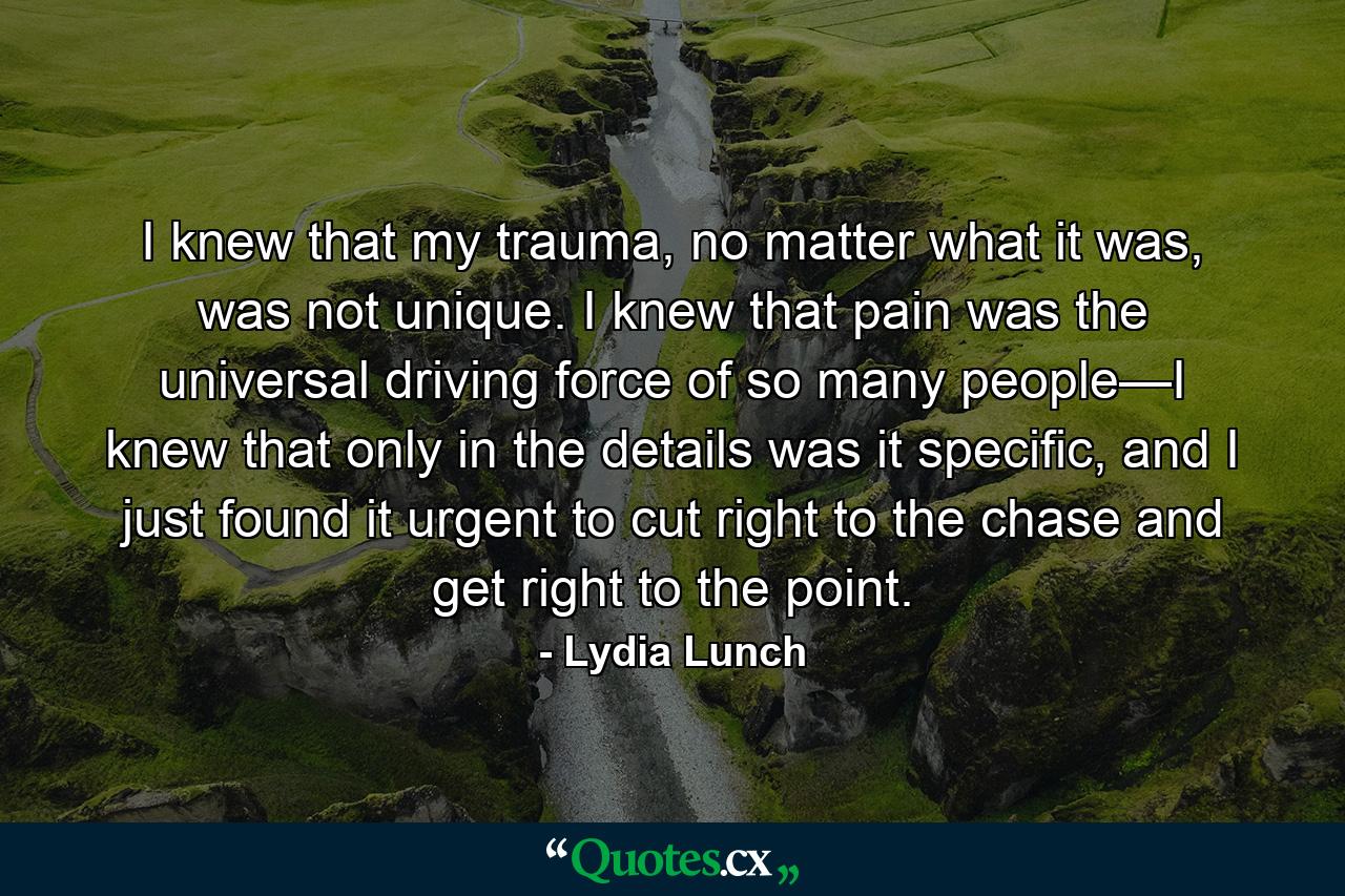 I knew that my trauma, no matter what it was, was not unique. I knew that pain was the universal driving force of so many people—I knew that only in the details was it specific, and I just found it urgent to cut right to the chase and get right to the point. - Quote by Lydia Lunch