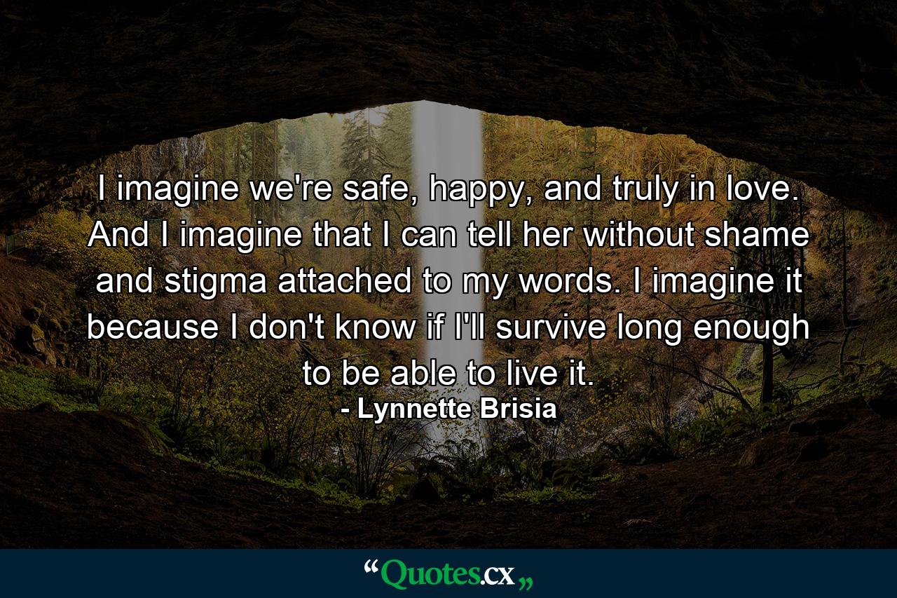 I imagine we're safe, happy, and truly in love. And I imagine that I can tell her without shame and stigma attached to my words. I imagine it because I don't know if I'll survive long enough to be able to live it. - Quote by Lynnette Brisia