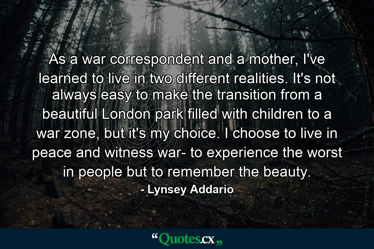 As a war correspondent and a mother, I've learned to live in two different realities. It's not always easy to make the transition from a beautiful London park filled with children to a war zone, but it's my choice. I choose to live in peace and witness war- to experience the worst in people but to remember the beauty. - Quote by Lynsey Addario