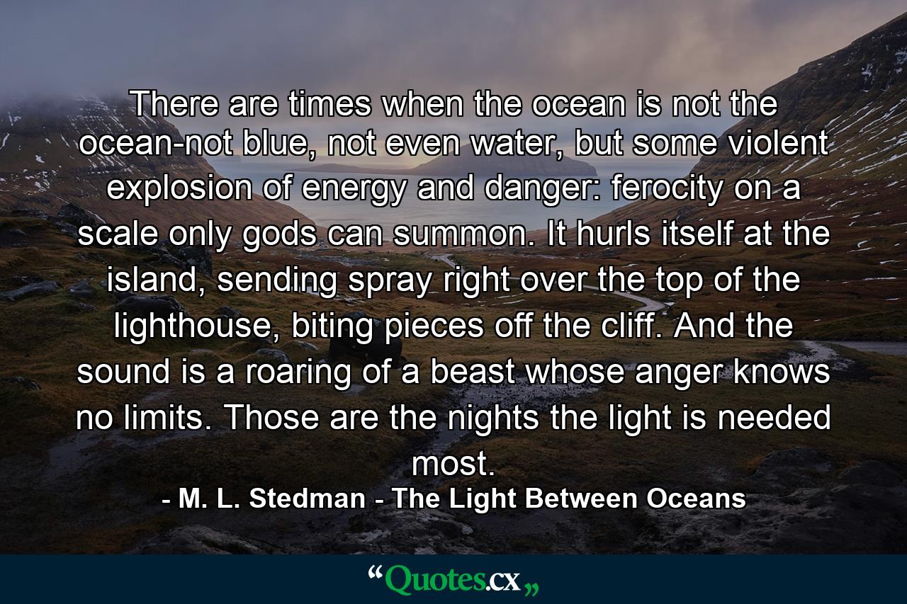 There are times when the ocean is not the ocean-not blue, not even water, but some violent explosion of energy and danger: ferocity on a scale only gods can summon. It hurls itself at the island, sending spray right over the top of the lighthouse, biting pieces off the cliff. And the sound is a roaring of a beast whose anger knows no limits. Those are the nights the light is needed most. - Quote by M. L. Stedman - The Light Between Oceans