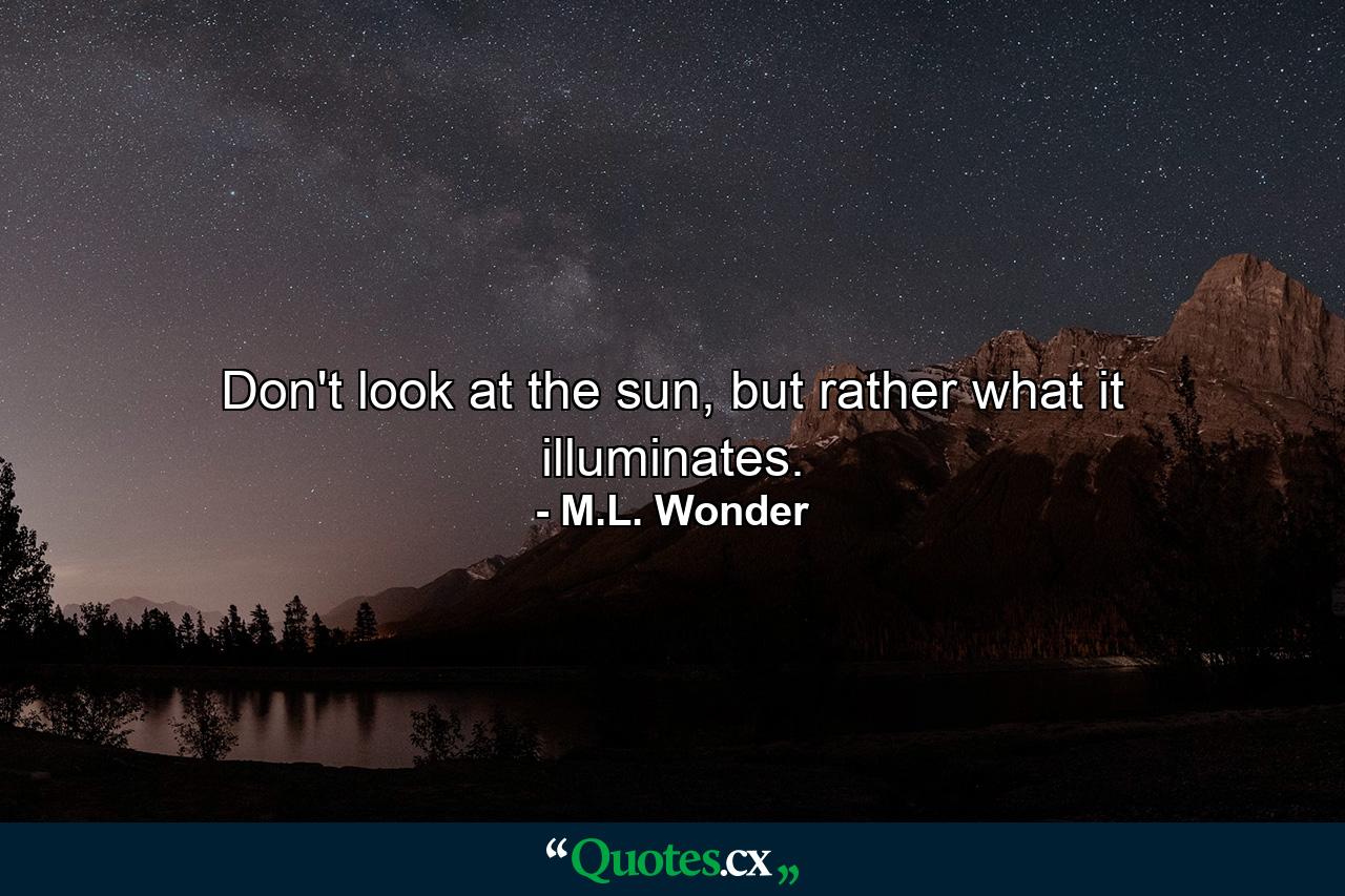 Don't look at the sun, but rather what it illuminates. - Quote by M.L. Wonder