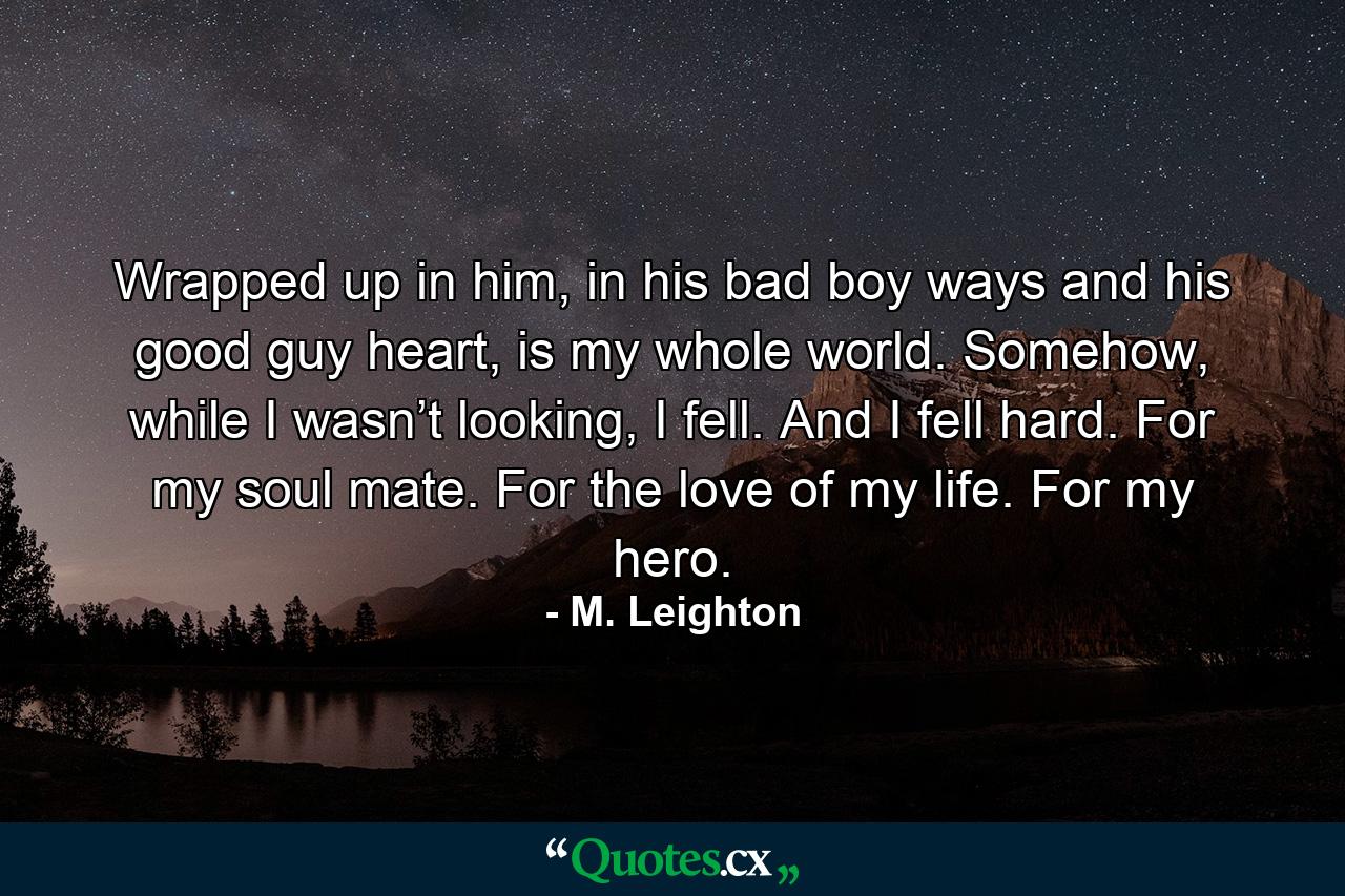 Wrapped up in him, in his bad boy ways and his good guy heart, is my whole world. Somehow, while I wasn’t looking, I fell. And I fell hard. For my soul mate. For the love of my life. For my hero. - Quote by M. Leighton