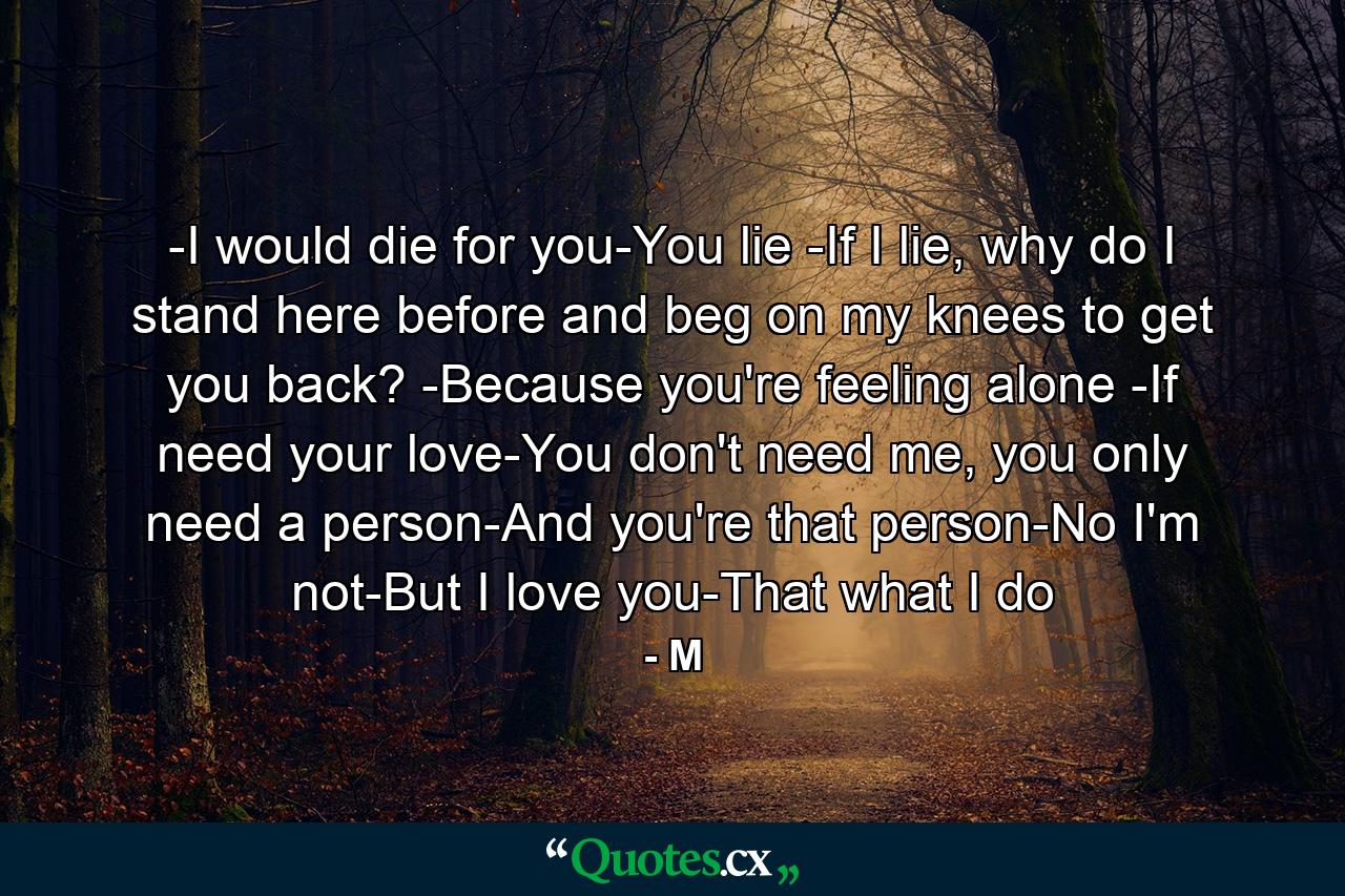 -I would die for you-You lie -If I lie, why do I stand here before and beg on my knees to get you back? -Because you're feeling alone -If need your love-You don't need me, you only need a person-And you're that person-No I'm not-But I love you-That what I do - Quote by M