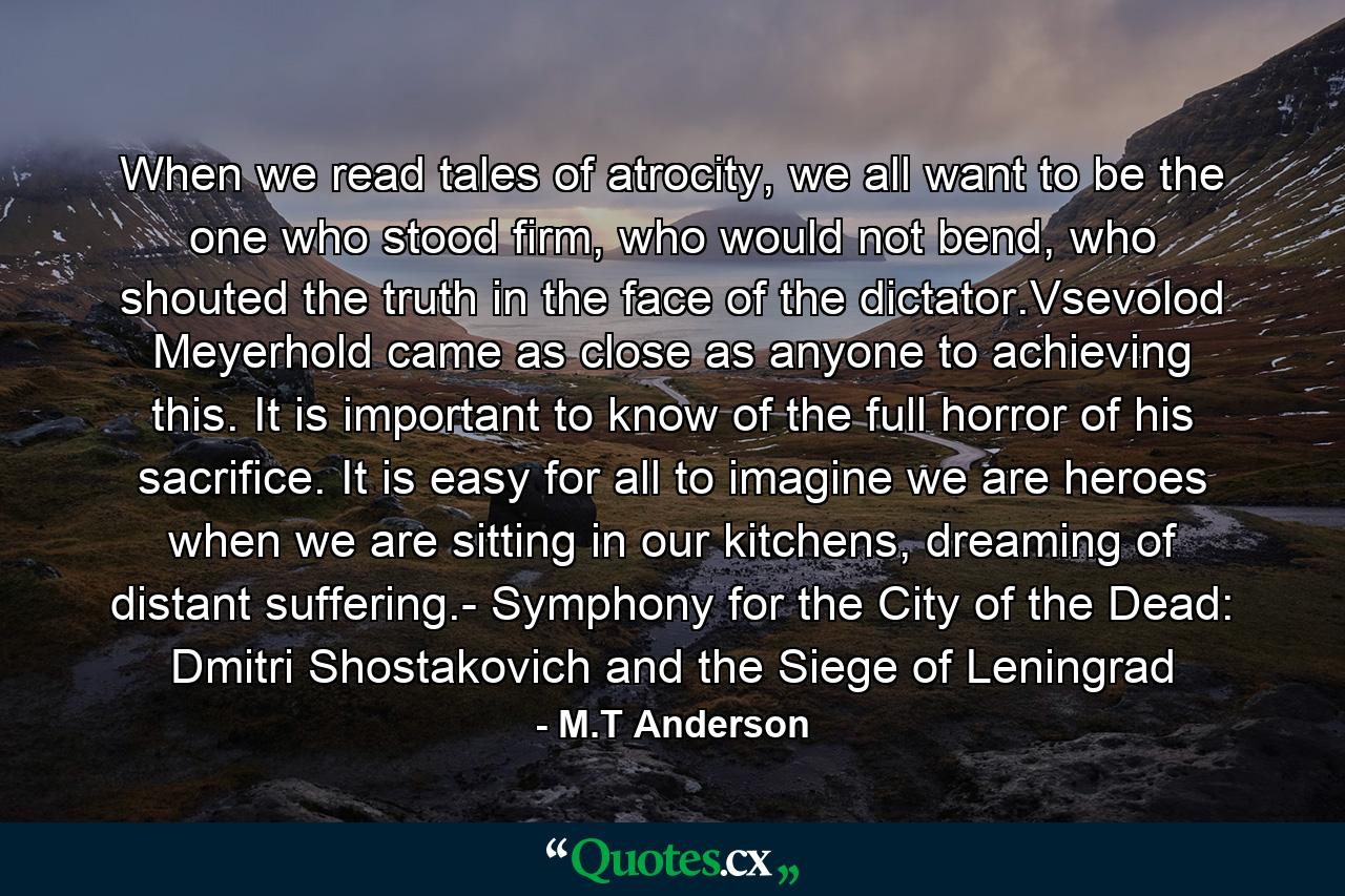 When we read tales of atrocity, we all want to be the one who stood firm, who would not bend, who shouted the truth in the face of the dictator.Vsevolod Meyerhold came as close as anyone to achieving this. It is important to know of the full horror of his sacrifice. It is easy for all to imagine we are heroes when we are sitting in our kitchens, dreaming of distant suffering.- Symphony for the City of the Dead: Dmitri Shostakovich and the Siege of Leningrad - Quote by M.T Anderson