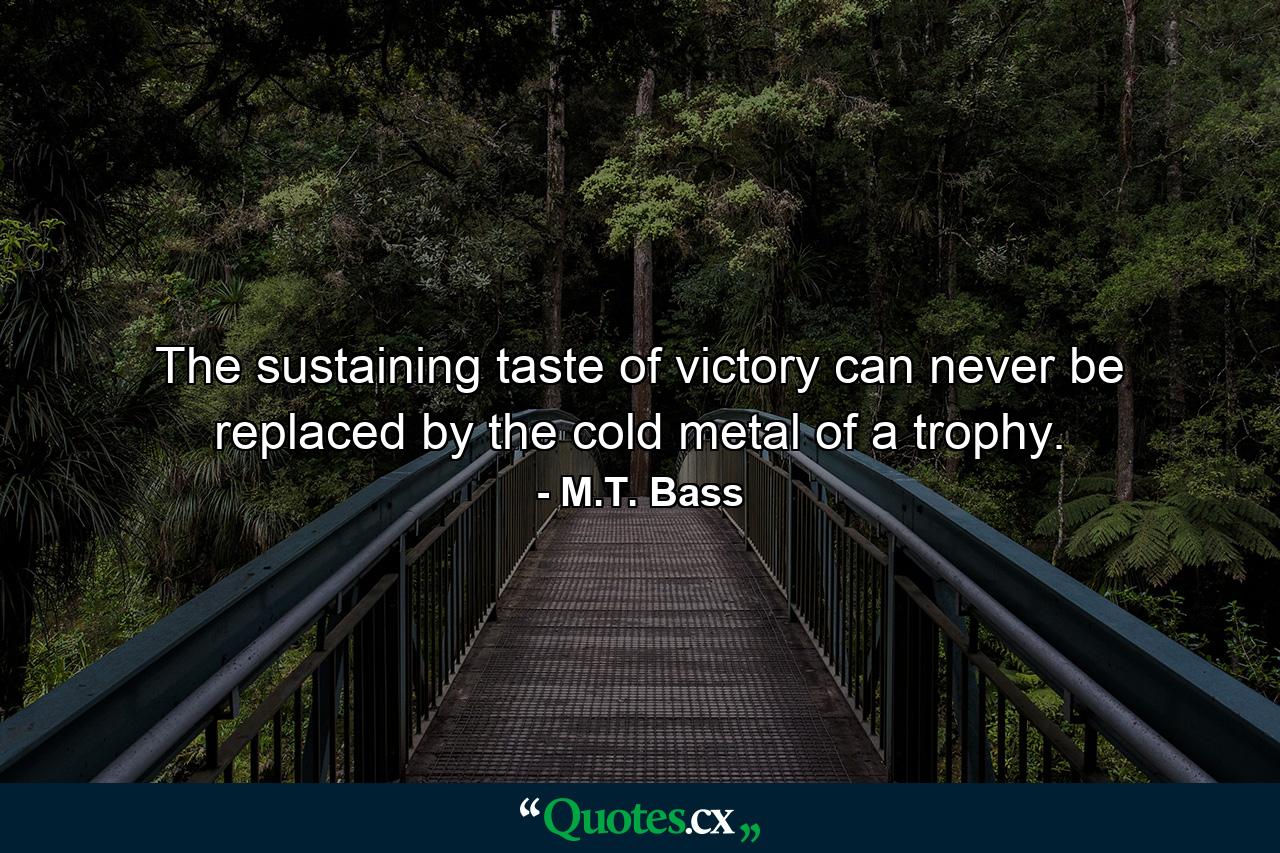 The sustaining taste of victory can never be replaced by the cold metal of a trophy. - Quote by M.T. Bass