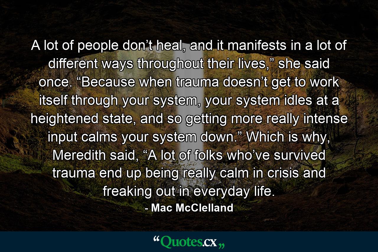 A lot of people don’t heal, and it manifests in a lot of different ways throughout their lives,” she said once. “Because when trauma doesn’t get to work itself through your system, your system idles at a heightened state, and so getting more really intense input calms your system down.” Which is why, Meredith said, “A lot of folks who’ve survived trauma end up being really calm in crisis and freaking out in everyday life. - Quote by Mac McClelland