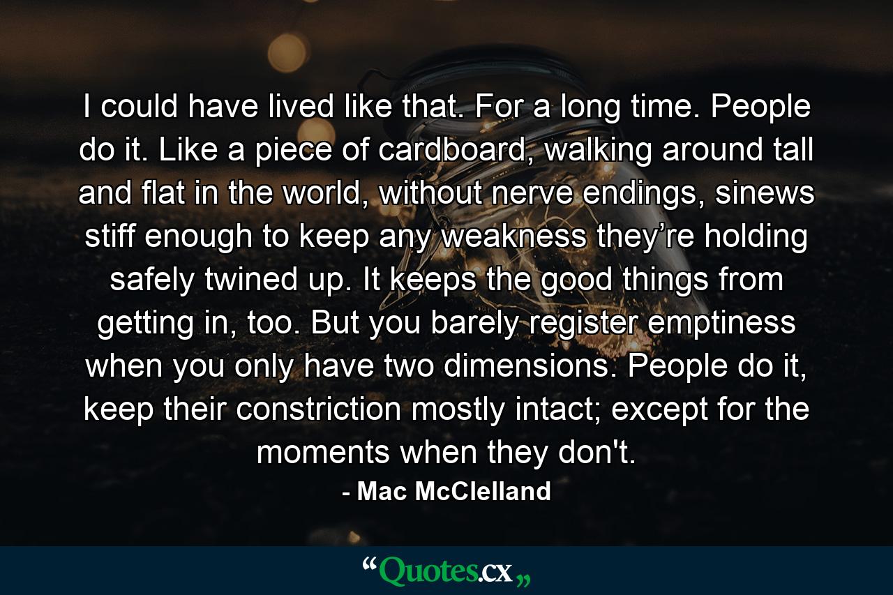 I could have lived like that. For a long time. People do it. Like a piece of cardboard, walking around tall and flat in the world, without nerve endings, sinews stiff enough to keep any weakness they’re holding safely twined up. It keeps the good things from getting in, too. But you barely register emptiness when you only have two dimensions. People do it, keep their constriction mostly intact; except for the moments when they don't. - Quote by Mac McClelland