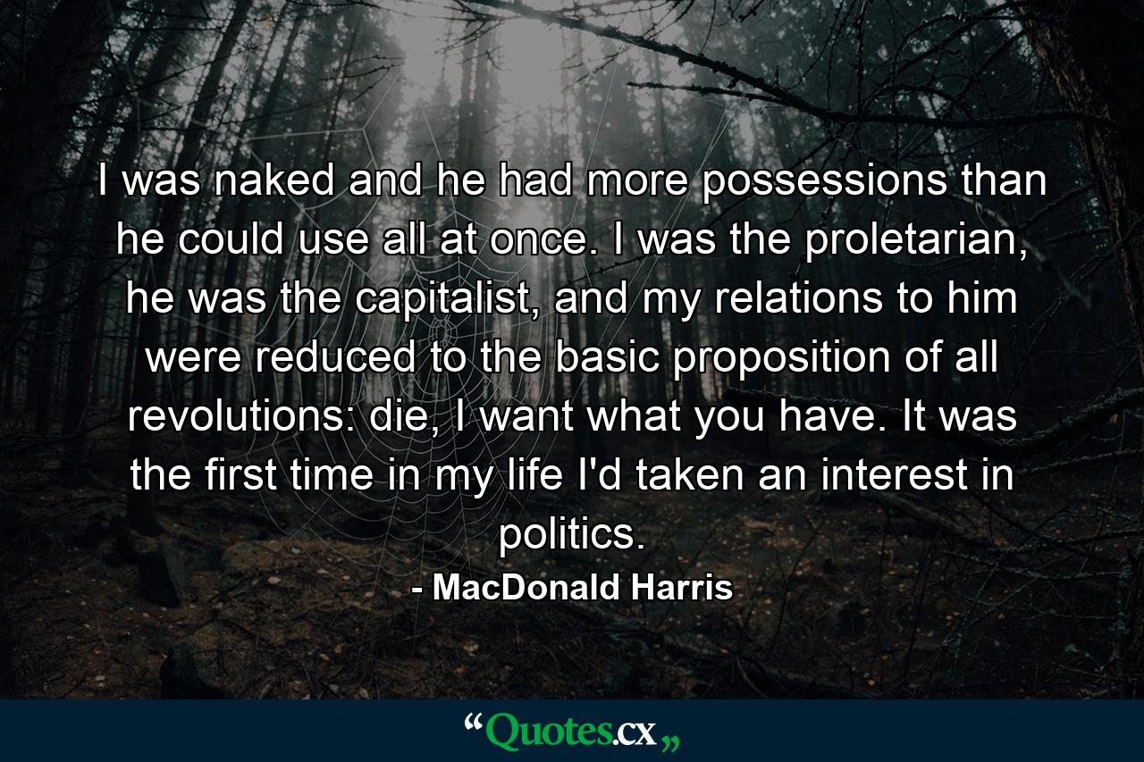 I was naked and he had more possessions than he could use all at once. I was the proletarian, he was the capitalist, and my relations to him were reduced to the basic proposition of all revolutions: die, I want what you have. It was the first time in my life I'd taken an interest in politics. - Quote by MacDonald Harris