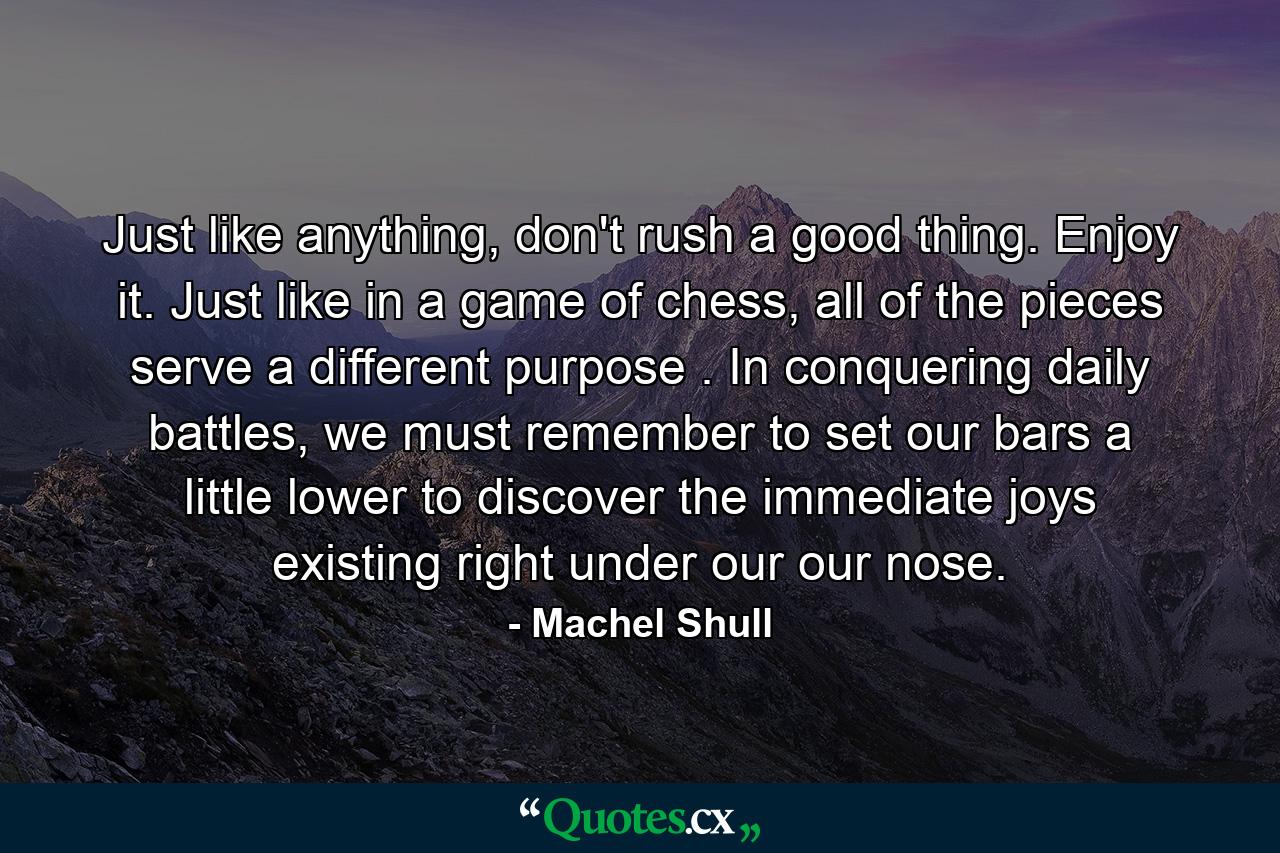 Just like anything, don't rush a good thing. Enjoy it. Just like in a game of chess, all of the pieces serve a different purpose . In conquering daily battles, we must remember to set our bars a little lower to discover the immediate joys existing right under our our nose. - Quote by Machel Shull