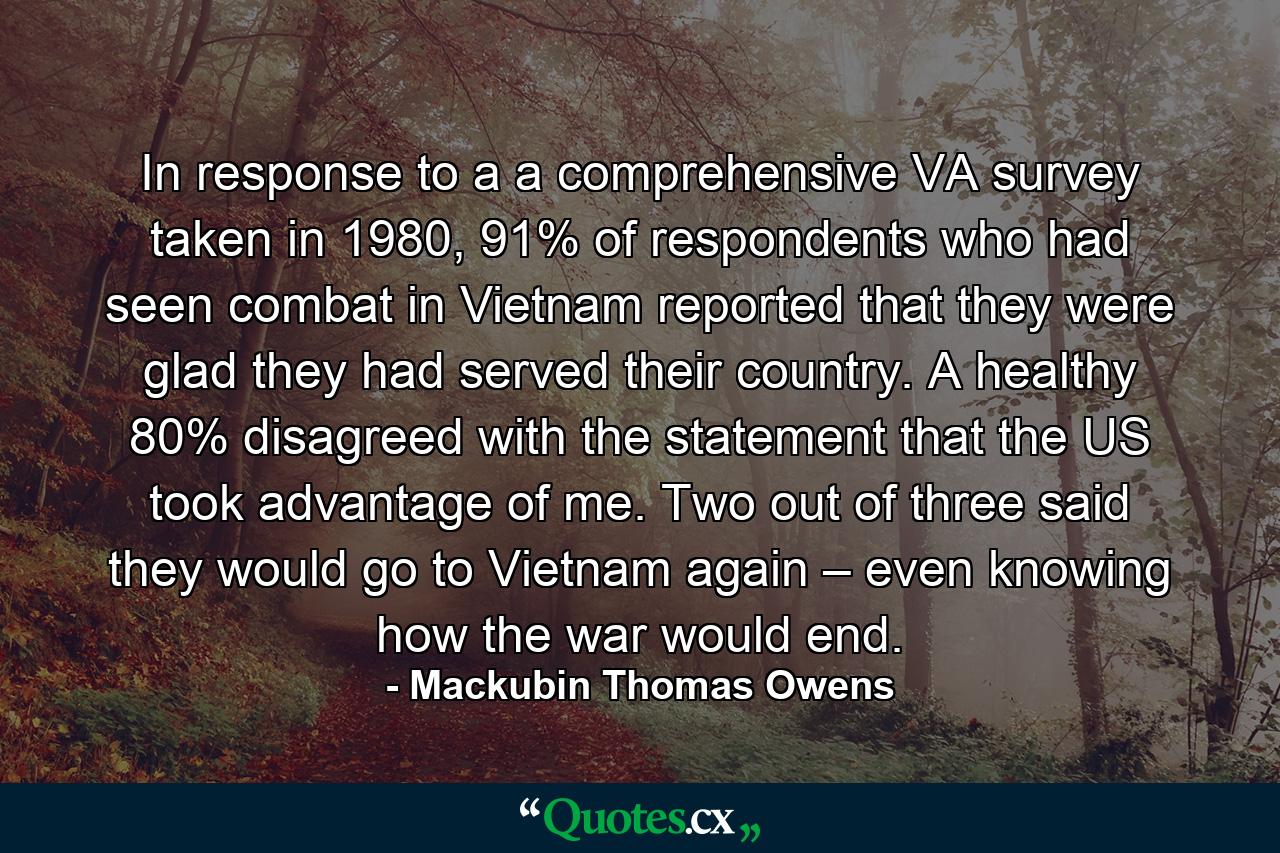 In response to a a comprehensive VA survey taken in 1980, 91% of respondents who had seen combat in Vietnam reported that they were glad they had served their country. A healthy 80% disagreed with the statement that the US took advantage of me. Two out of three said they would go to Vietnam again – even knowing how the war would end. - Quote by Mackubin Thomas Owens