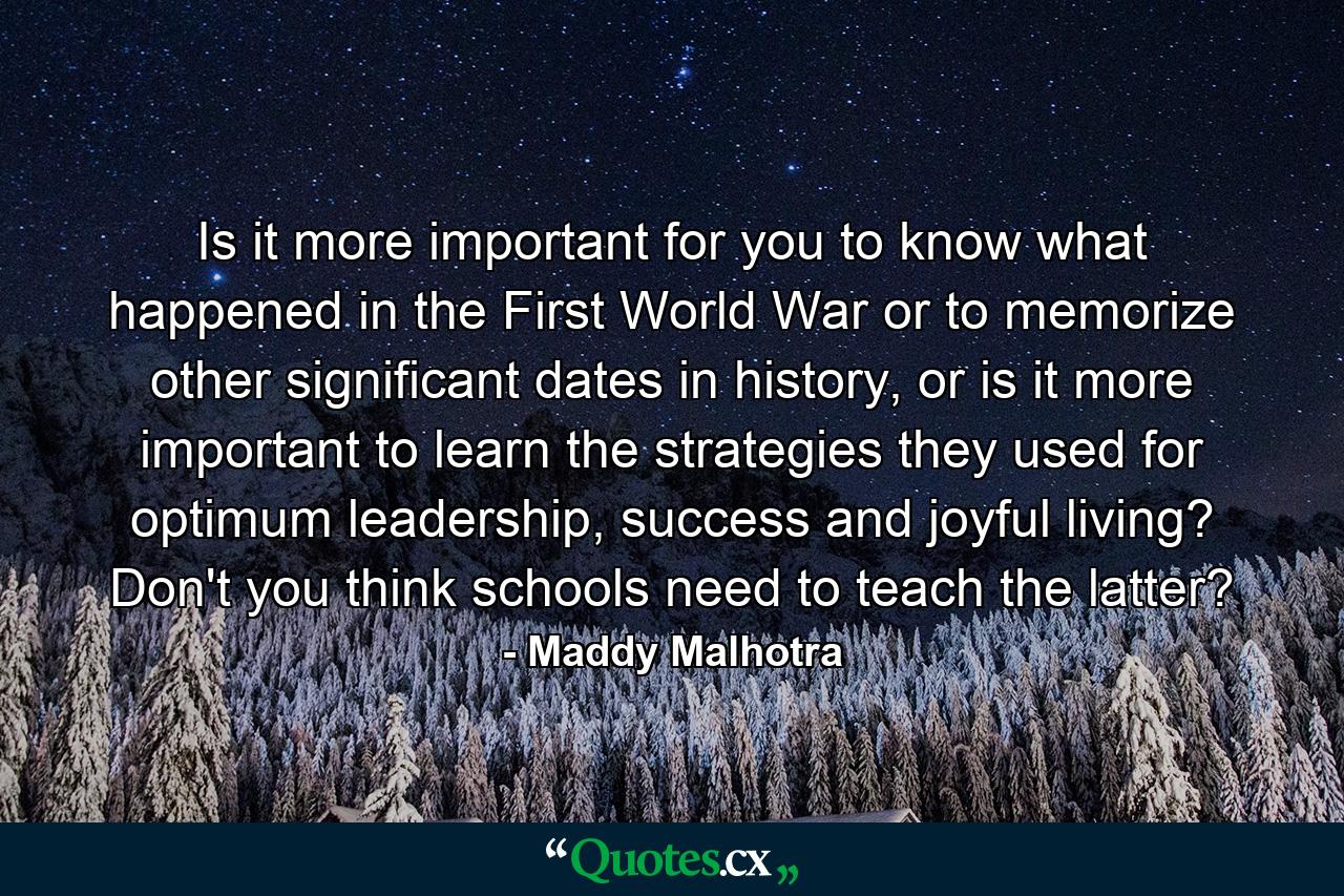 Is it more important for you to know what happened in the First World War or to memorize other significant dates in history, or is it more important to learn the strategies they used for optimum leadership, success and joyful living? Don't you think schools need to teach the latter? - Quote by Maddy Malhotra