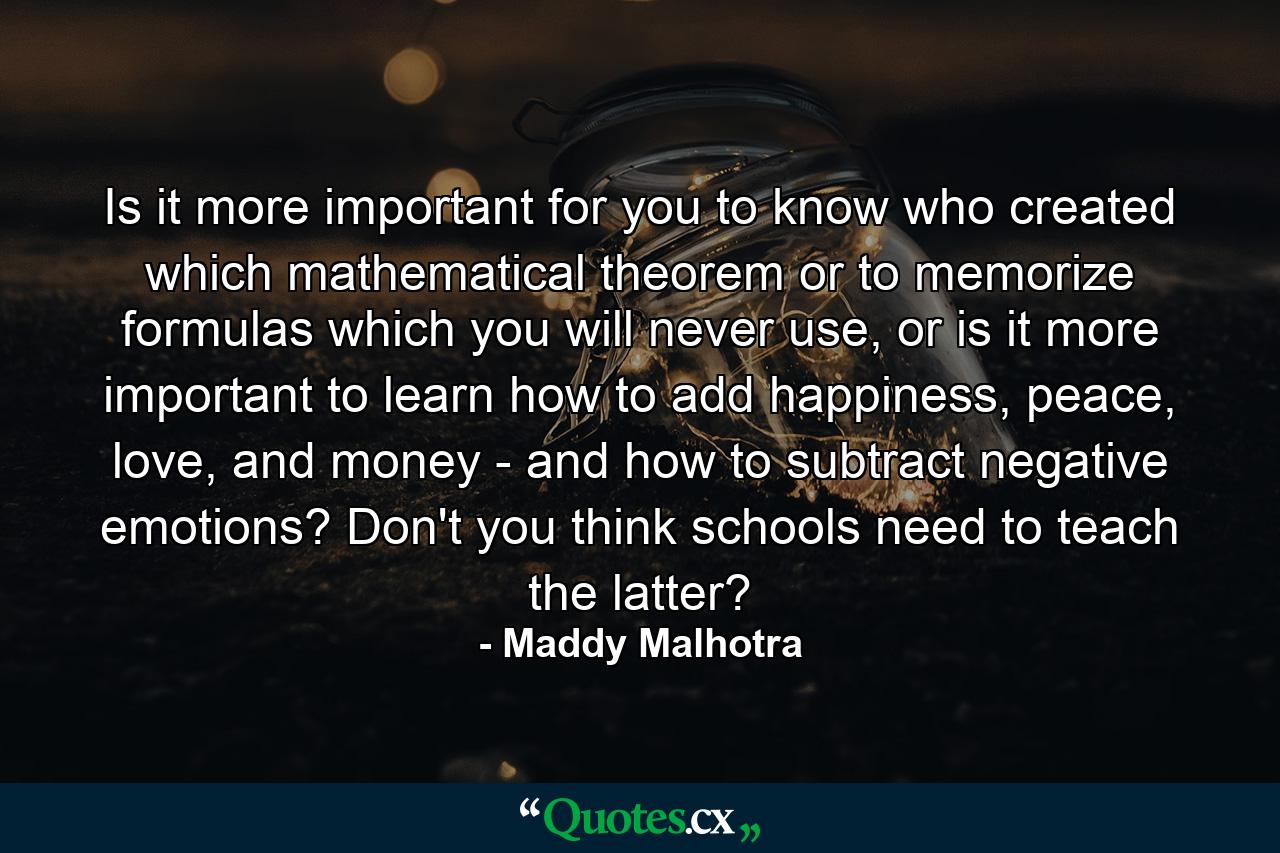 Is it more important for you to know who created which mathematical theorem or to memorize formulas which you will never use, or is it more important to learn how to add happiness, peace, love, and money - and how to subtract negative emotions? Don't you think schools need to teach the latter? - Quote by Maddy Malhotra