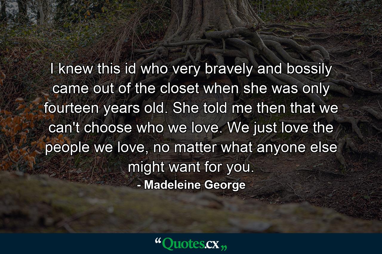 I knew this id who very bravely and bossily came out of the closet when she was only fourteen years old. She told me then that we can't choose who we love. We just love the people we love, no matter what anyone else might want for you. - Quote by Madeleine George