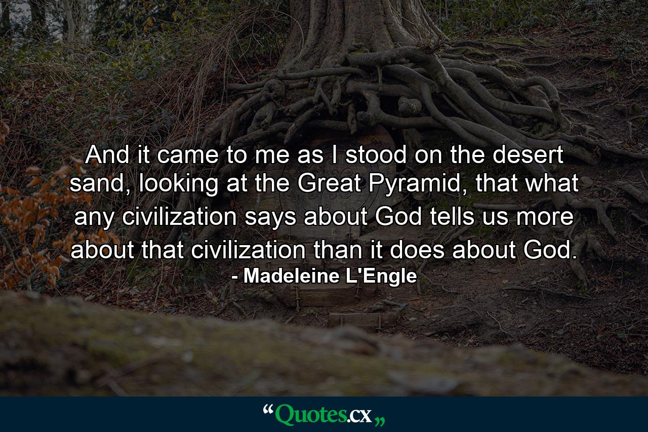 And it came to me as I stood on the desert sand, looking at the Great Pyramid, that what any civilization says about God tells us more about that civilization than it does about God. - Quote by Madeleine L'Engle