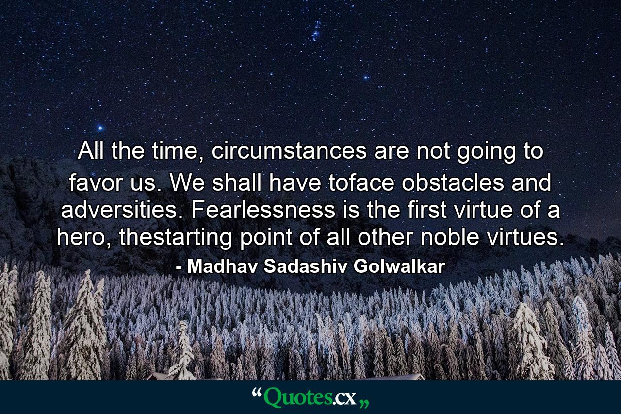 All the time, circumstances are not going to favor us. We shall have toface obstacles and adversities. Fearlessness is the first virtue of a hero, thestarting point of all other noble virtues. - Quote by Madhav Sadashiv Golwalkar